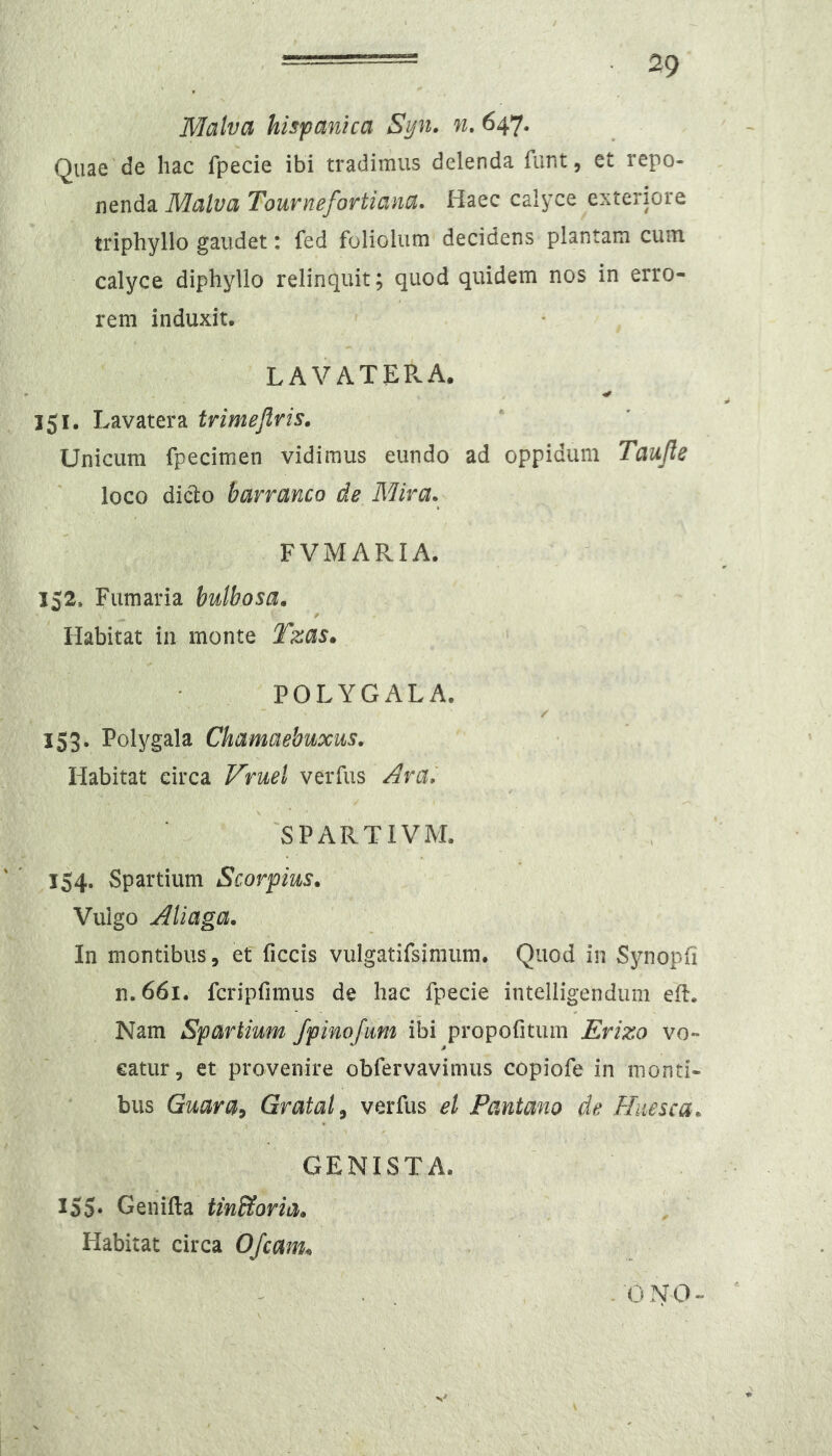 Malva hispanica Syn» n, 647. Quae de hac fpecie ibi tradimus delenda funt, et repo- nenda Malva TouvYiBfoTtiaiia* Haec calyce exteriore triphyllo gaudet: fed foliolum decidens plantam cum calyce diphyllo relinquit; quod quidem nos in erro- rem induxit. LAVATEPvA. 151. Lavatera trimeflris. Unicum fpecimen vidimus eundo ad oppidum Taujle loco dicl:o barramo de Mira. FVMARIA. 152. Fumaria bulbosa. f Habitat in monte Tzas. POLYGALA. 153. Polygala Chamaebuxus. Habitat circa Vruel verfus Ara, SPARTIVM. 154. Spartium Scorpius. Vulgo Aliaga. In montibus , et ficcis vulgatifsimum. Quod in Synoph n.66i. fcripfimus de hac fpecie intelligendum ed. Nam Spartium fpinofitm ibi propofitum Erizo vo» eatur, et provenire obfervavimus copiofe in monti- bus Guara^ Grataly verfus el Pantano de Huesca. GENISTA. IS5‘ Genifta tin&oria» Habitat circa Ofcam„ - ONO-