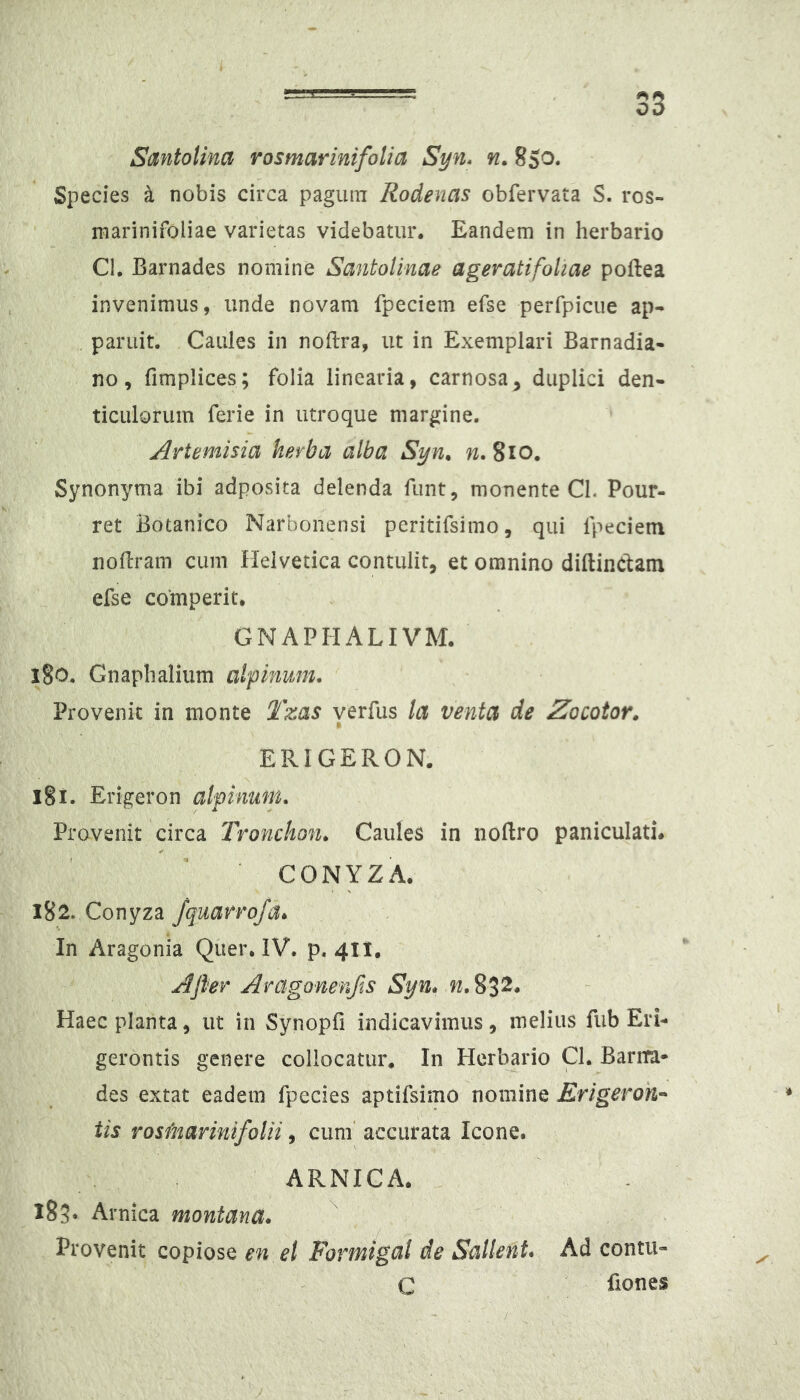 Santolina rosmarinifolia Syn* n. 8So. Species k nobis circa pagiun Rodenas obfervata S. ros- marinifoliae varietas videbatur. Eandem in herbario Cl. Barnades nomine SantoUnae ageratifoliae poftea invenimus, unde novam fpeciem efse perfpicue ap- , paruit. Caules in noftra, ut in Exemplari Barnadia- no, fimplices; folia linearia, carnosa, duplici den- ticulorum ferie in utroque margine. Artemisia herba alba Syn. w. 8io, Synonyma ibi adposita delenda funt, monente Cl. Pour- ret Botanico Narbonensi peritifsimo, qui Ipeciem nofiram cum Helvetica contulit, et omnino diftindant efse comperit. GNAPHALIVM. iSo. Gnaphalium alpinum. Provenit in monte Tzas yerfus la venta de Zacotor. ERIGERON. I§i. Erigeron alpinum. Provenit circa Tronchon, Caules in noftro paniculati# CONYZA. 182. Conyza /quarro/a* In Aragonia Qiier. IV. p. 411. Ajler Aragonenfis Syn. Haec planta, ut in Synopfi indicavimus, melius fub Eri- gerontis genere collocatur. In Herbario Q. Barim* des extat eadem fpecies aptifsimo nomine Erigeroh-' iis rosmarini folii, cum' accurata Icone. ARNICA. . 183» Arnica montana. Provenit copiose en el Formigal de Sallent. Ad contii- C fiones 'y - - -