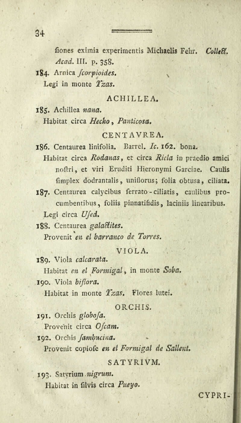 fiones eximia experimentis Michaelis Fehr. Cotle&. Acad. III. p. 358. 184- Amica fcorpioides, ^ Legi in monte Tzas, ACHILLEA. 185. Achillea nana. Habitat circa Hecho, Panticosa^ CENTAVREA. 186. Centaurea linifolia. BarreL Ic, 162. bona. Habitat circa Rodanas, et circa Ricla in praedio amici iiodri, et viri Eruditi Hieronymi Garciae. Caulis finiplex dodrantalis, uniflorus; folia obtusa, ciliata. 187. Centaurea calycibus ferrato - ciliatis, caulibus pro- cumbentibus, foliis pinnatifidis, laciniis linearibus. Legi circa UJed, 188. Centaurea galaSites, ^ Provenit en el barranco de Torres. VIOLA. 189. Viola cakarata. Habitat en el Formigal, in monte Soba. 190. Viola biflora. Habitat in monte Tzas. Flores lutei. ORCHIS. 191. Orchis glohofa. Provenit circa OJcam. 192. Orchis /ambucina. Provenit copiofe en el Formigal de Sallent» SATYRIVM. j 93. Satyrium.nigrum. Habitat in filvis circa Pueyo. CYPRI-
