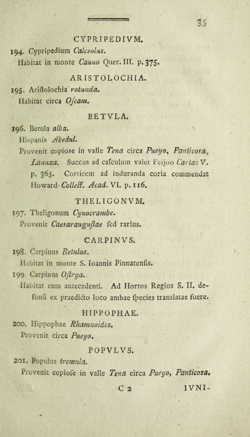CYPPvIPEDIVM. 194. Cypripcdium Calceolus. Habitat in monte Cauno Qiier. IIL p. 375* ARISTOLOCHIA. 195. Aridolocbia rotunda* Habitat circa OJcam* BETVLA. 196. Betula aWa^ Hispanis j^beduL Provenit copiose in valle Tena circa Pueyo^ Pantkosa^ Lanuza. Succus ad carculum valet Feijoo Cat tas V. p. 365. Corticem ad induranda coria commendat Howavd^Colle&. Acad. VI. p. 116, THELIGONVM. 197. Tlieligonum Cynocvambe* Provenit Caesaraugujlae fed rarius. CARPINVS. 198. Carpinus Betulus. Habitat in monte S. loannis Pinnatenfis. 199 Carpinus Oflrya. Habitat cum antecedenti. Ad Hortos Regios S. II* de- fonfi ex praedido loco ambae fpecies translatae fuere. HIPPOPHAE. 200. Hippophae Rhamnoides* Provenit circa Pueyo* POPVLVS. 201. Populus tremula. Provenit copiofe in valle Tena circa Pueyo, Panticosa» C z lYNl-