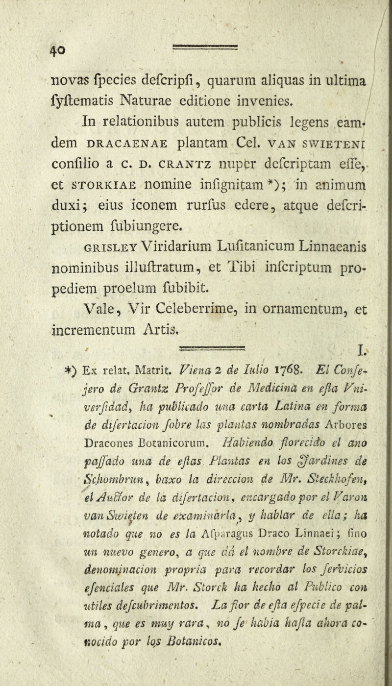 novas fpedes defcripfi, quarum aliquas in ultima fyflematis Naturae editione invenies. In relationibus autem publicis legens eam- dem DRACAENAE plantam Cei. van swieteni confilio a c. d. crantz nuper defcriptam efle, et STORKiAE nomine infignitam*); 'in animum duxi; eius iconem rurfus edere, atque defcri- ptionem fubiungere, GPasLEY Viridarium Lufitanicum Linnaeanis nominibus illuftratum, et Tibi infcriptum pro- pediem proelum fubibit. Vale, Vir Celeberrime, in ornamentum, et incrementum Artis, I. ' *) Ex relat. Matrit. Viena 2 de IiiUo 1768. Ei Conje- jero de Grantz Profejjor de Medicina en efia Vni- verftdad, ha publicado una carta Latina en forma de dijertacion fobre las plantas nombradas Arbores Dracones Botanicorum. Habiendo florecido el ano pajjado una de ejlas. Plantas en tos ffardines de Ec.hombrun, baxo la direccion de Mr. Steckhofen, el Au&or de la dijertacion, encargado por el Varon vanSivieten de examinarla. y hablar de ella; ha f r notado que no es la Afparagiis Draco Linnaei; fino un nuevo genero^ a que dci el nombre de Storckiae^ denominacion propria para recordar los fervidos ejendales que Mr, Storck ha hecho al Publico con utiles defcuhrimentos. Laflor de ejla ejpecie de pal- ma que es muy rara,, no Je habia hapa ahora co- fiocido por lq,s Botanicos.