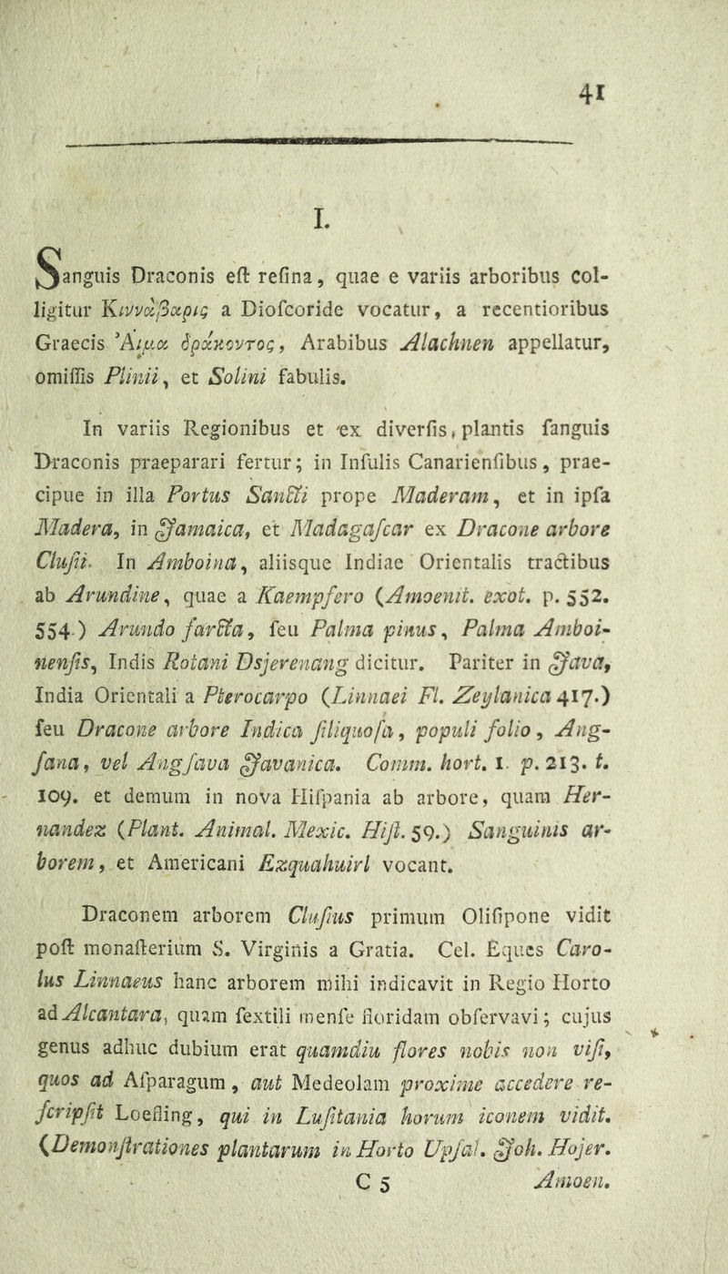 I. I^ianguis Draconis eft refina, quae e variis arboribus col- ligitur 'KLVvixIiocpii; a Diofcoride vocatur, a rccentioribus Graecis Ai^fj.cc SpdnovroQ, Arabibus Alachnen appellatur, omiffis Plinii^ et Solini fabulis. In variis Regionibus et ^ex diverfis»plantis fanguis Draconis praeparari fertur; in Infulis Canarienfibus, prae- cipue in illa Portus San&i prope Maderam^ ct in ipfa Madera^ in ^amaica, et Madagafcar ex Dracone arbore Clujn, In Amboina^ aliisque Indiae Orientalis tractibus db Arundine^ quae a Kaempfero {Amoenit. exot, p. 552. 554.) Arundo far^a^ feii Palma pinus ^ Pahna Amboi^ nenfts^ Indis Rotani Dsjerenang dicitur. Pariter in India Orientali a Pterocarpo (^Linnaei FI, Zeylanka feu Dracone arbore Indica Jiliqiiofa^ populi folio ^ Ang- fana, vel Angfava ^apanica, Conim, hort, i. p. 213* 109. et demum in nova Hifpania ab arbore, quam ffer- nandez {Piant, Animal, Mexic. Hijl. 59.) Sanguinis ar- borem, et Americani Ezquahuirl vocant. Draconem arborem Clufnis primum Olifipone vidit poft monafteriiim vS. Virginis a Gratia. Cei. Eques Cavo- Ius Linnaeus hanc arborem mihi indicavit in Regio Horto ^dAlcantara^ qinm fextili menfe lioridam obfervavi; cujus genus adhuc dubium erat quamdiu flores nobis non vifi, quos ad Afparagum, awi Medeolam proxime accedere re- fcripft LoQding^ qui in Luftania horum iconem vidit, {Demonjirationes plantarum in Horto UpJoV, fjoh. Hojer. ‘ • C 5 Anioen.