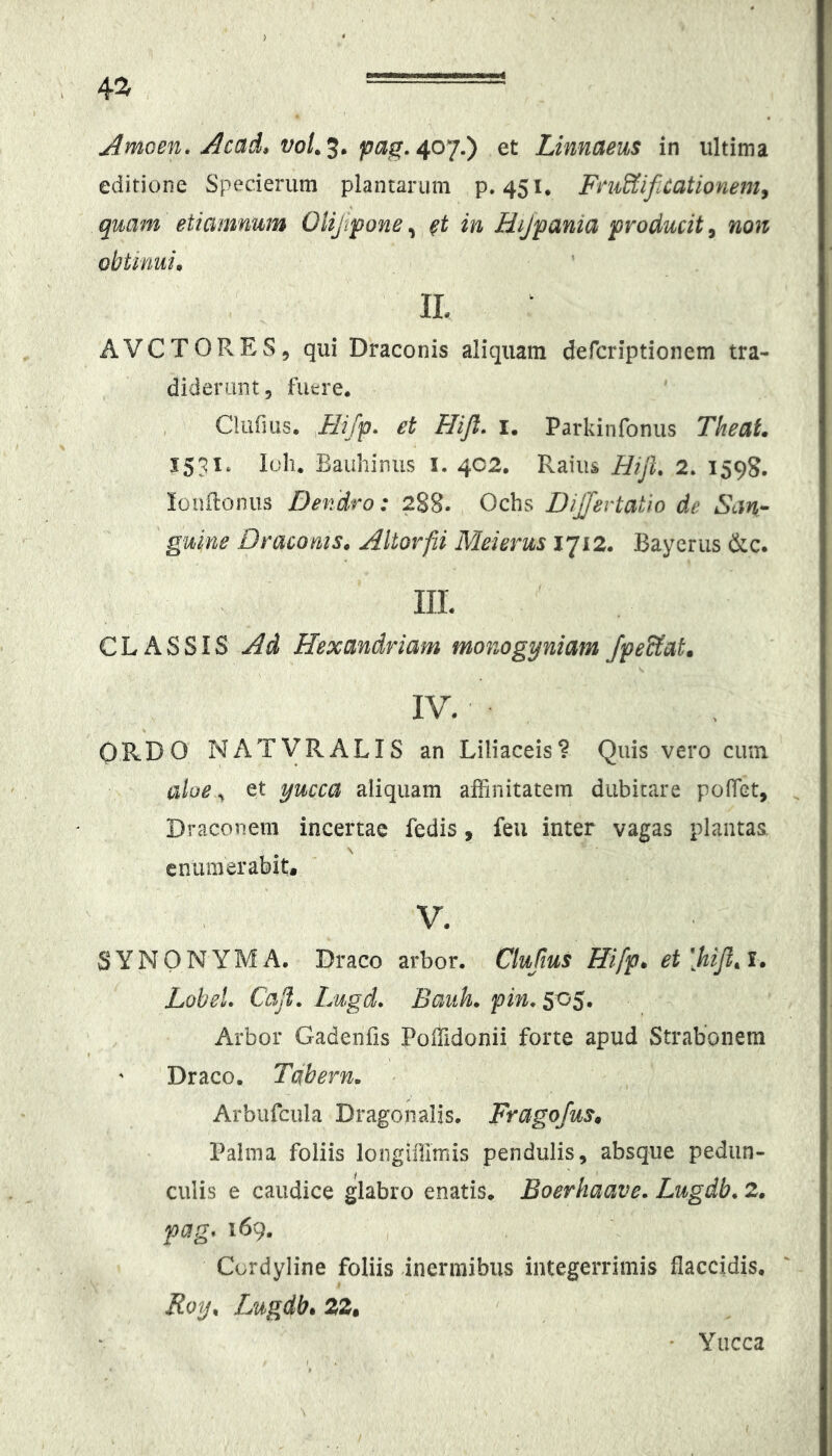 4^ Amoen. Acad» voL^. et Linnaeus in ultima editione Specierum plantarum p. 451. FruSiifiCationem^ quam etiamnum Oiijvpone, in Hijpania producit, non obtinui* IL AVCTORES, qui Draconis aliquam defcriptionem tra- diderunt, fuere. , , Cliifius. et Flifl. i. Parkinfonus Tkeat. 1531. loli. Bauliinus I. 402. Raiiis Hijh 2. 1598. lonftoinis Dendro: 288. Ochs DiJJevtatio de San- guine Draconis* Altorfii Meierus 1712. Bayerus &c. IIL CLASSIS Ad Hexandriam monogyniam JpeUat. IV. ORDO NATVRALIS an Liliaceis? Quis vero cum aloe ^ et yucca aliquam affinitatem dubitare pofiet, , Draconem incertae fedis, feu inter vagas plantas, enumerabit. V. SYNONYMA. Draco arbor. Clufius Hifp* et[hijl*l* LoheL Caji, Lugd, Bauh, pin, 505. Arbor Gadenfis PoiUdonii forte apud Strabonem Draco. Tabern. Arbufcula Dragonalis. Fragofus* Palma foliis longiffimis pendulis, absque pedun- culis e caudice glabro enatis. Boerhaave, Lugdb, 2* pag, 169. Cordyline foliis inermibus integerrimis flaccidis, Foy* Lugdb, 22. • Yucca