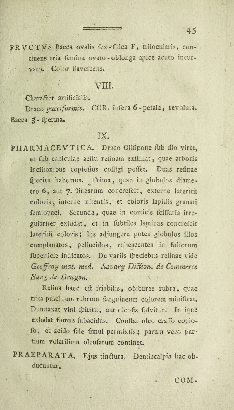 FRVCTVS Bacca ovalis fex-fulca F, trilocularis, con- tinens tria femina ovato - oblonga apice acuto incur- vko* Color fiavelcens* vni. Character artificialis* 'Dx2iCo ijuccifomis. COR* infera 6-petala, revoluta. Bacca ^ - fperma. IX. PHARMACEVTICA. Draco Olifipone fub dio viret, et fub caniculae aeflu relinam exftillat, quae arboris incifionibus copiofius colligi poflet. Duas refinae fpecies habemus. Prima, quae iu globulos diame- tro 6, aut 7. linearum concrefcit, externe lateritii coloris, interne nitentis, et coloris lapidis granati femiopaci* Secunda, quae in corticis fciffiiris irre- gulariter exfudat, et in fubtiles laminas concrefcic lateritii coloris:' his adjungere potes globulos illos complanatos, pellucidos, rubescentes in foliorum fuperficie indicatos. De variis fpeciebiis refinae vide Geoffroy mat med. Savary DiUion^ de Commerce Sang de Dragon» Refina haec eft friabilis, obfcurae rubra, quae trica pulchrum rubrum fanguineum cqlorem niinillrat. Dumtaxat vini fpiritu, aut oleofis folvitur. In igne exhalat fumus fubacidus. Conflat oleo cralTa copio- fo', et acido fale fimul permixtis; parum vero par- tium volatilium oleofarum continet. PRAEPARATA. Ejus tinctura. Dentiscalpia hac ob» ducuntur. COAI-