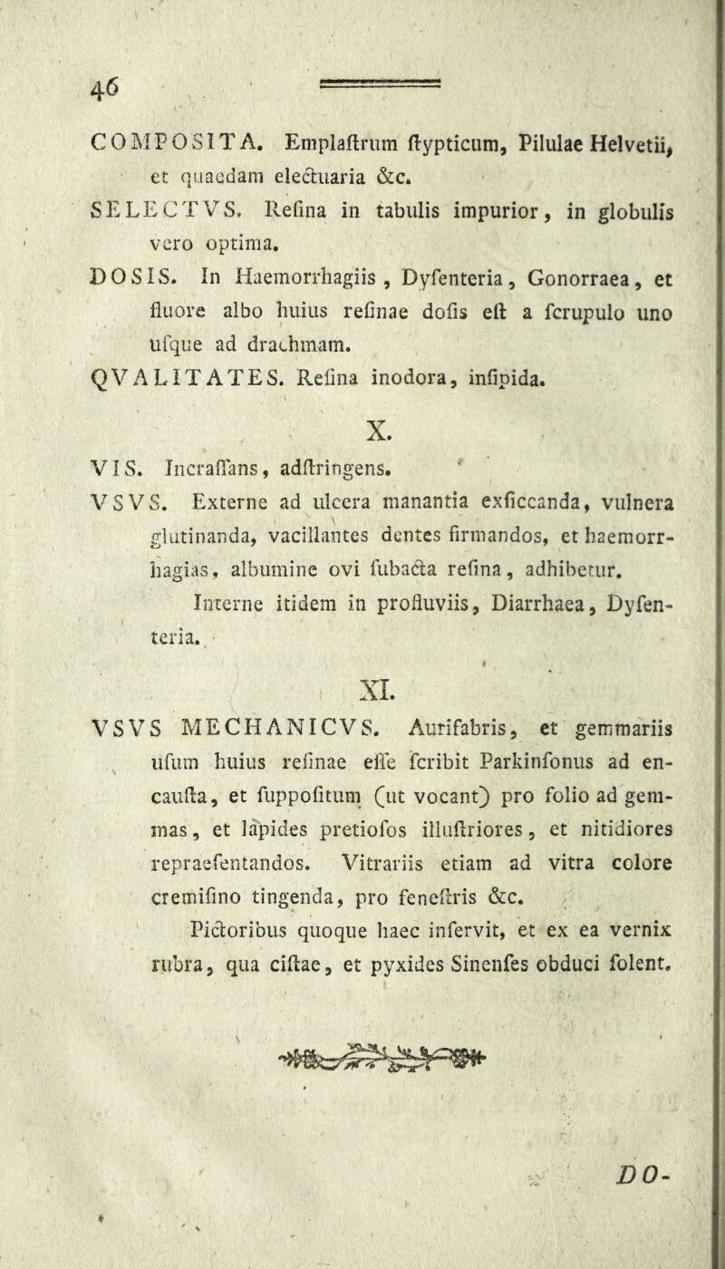 COMPOSITA. Emplaftriim flypticum. Pilulae Heivetii^ et quaedam eleduaria &c. SELECTVS, Ilefina in tabulis impurior, in globulis vero optima, DO SIS. In Haemorrhagiis , Dyfenteria, Gonorraea, et fluore albo huius rehnae dofis eft a fcrupulo uno iifque ad draehmam. QVALITATES. Refina inodora, infipida. X. VIS. IncrafTans, adflringens. VSVS. Externe ad ulcera manantia exficcanda, vulnera glutinanda, vacillantes dentes firmandos, et haemorr- hagias, albumine ovi fubada refina, adhibetur. Interne itidem in profluviis, Diarrhaea, Dyfen- tena. XL VSVS MECHANICVS. Aurifabris, ct gemmariis ufum huius refinae effe fcribit Parkinfonus ad en- caufla, et fuppofitiim (ut vocant) pro folio ad gem- mas, et lapides pretiofos illuilriores, et nitidiores repraefentandos. Vitrariis etiam ad vitra colore cremifino tingenda, pro fenefcris &c. Pidoribus quoque haec infervit, et ex ea vernix rubra, qua ciflae, et pyxides Sinenfes obduci folent. DO-