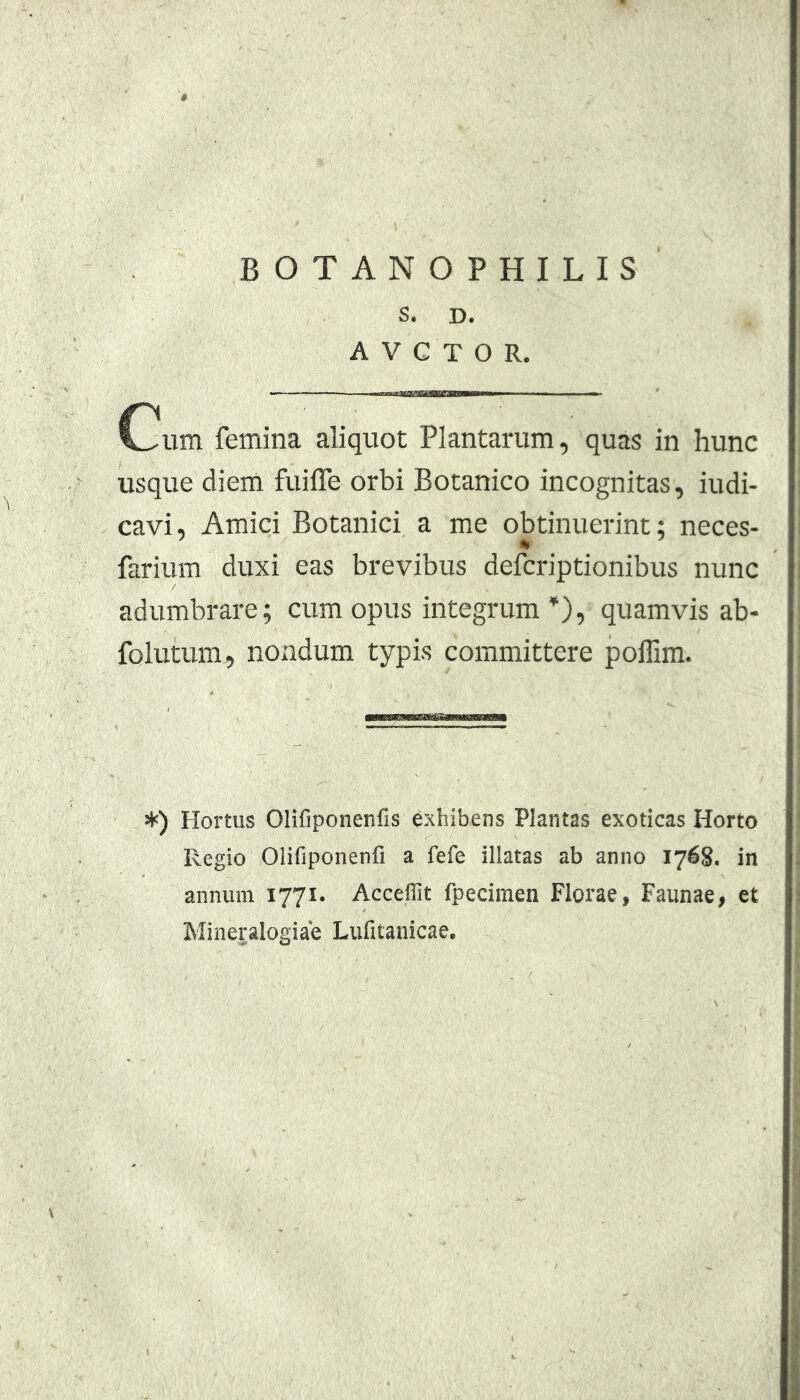 '0 BOTANOPHILIS S. D. A V C T O R. Cum femina aliquot Plantarum, quas in hunc usque diem fuifle orbi Botanico incognitas, indi- cavi, Amici Botanici a me obtinuerint: neces- farium duxi eas brevibus defcriptionibus nunc adumbrare; cum opus integrum*), quamvis ab- folutum, nondum typis committere pollim. ♦) Hortus Olifiponenfis exhibens Plantas exoticas Horto Regio Olifiponenfi a fefe illatas ab anno 1768. in annum 1771. Acceflit fpecimen Florae, Faunae, et Mineralogiae Lufitauicae.