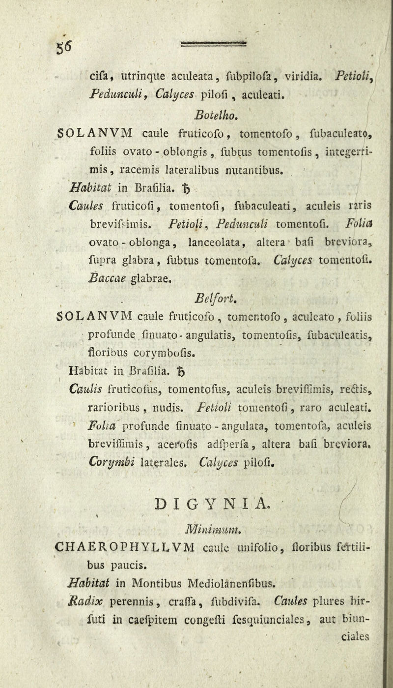 dfa, iitrinqiie aculeata, fubpilofa, viridia. Petioli^ Pedunculi^ Calyces pilofi, aculeati. Boietho. S 0 L A N V M caule fruticofo , tomentofo , fubaculeato, foliis ovato - oblongis, fubtus tomentofis , integerri- mis, racemis lateralibus nutantibus. Habitat in Brafilia. Caules fruticofi, tomentofi, fubaciileati, aculeis raris breviBimis. Petioli^ Pedunculi tomentofi. Folia ovato > oblonga, lanceolata, altera bafi breviora, fupra glabra, fubtus tomentofa. Calyces tomentofi. Baccae glabrae. Belfort. SOLANVM caule fruticofo, tomentofo, aculeato, foliis profunde finuato-angulatis, tomentofis, fiibaciileatis, floribus corymbofis. Habitat in Brafilia, Caulis fruticofiis, tomentofus, aculeis brevifilmis, reftis, rarioribus, nudis. Petioli tomentofi, raro aculeati. Fulid-prohmd^ finuato - angulata, tomentofa, aculeis brevilTimis, acefofis adliierfa, altera bafi breviora. Corymbi laterales. Calyces pilofi, / D I G Y N I A. Minimum, CHAEROPHYLLVM caule imifolio, floribus fertili- bus paucis. Habitat in Montibus Mediolanenfibus. Radix perennis, crafla, fubdivifa. Caules plures hir- futi in caefpitem congefti fesquiuncialcs, aut biun- ' f ciales