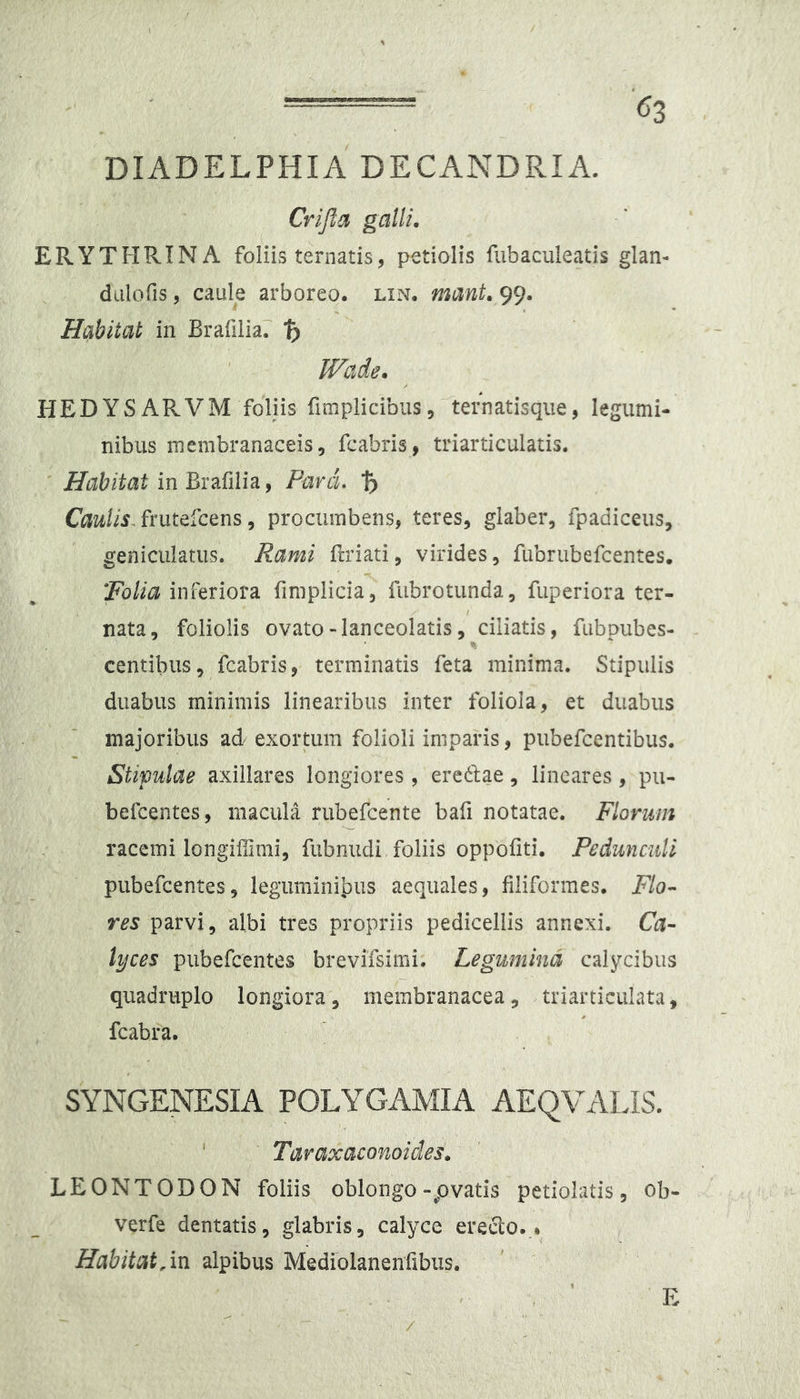 (^3 DIADELPHIA DECANDRIA. Cr/Jia galli. ERYTHRINA foliis ternatis, petiolis flibaculeads glan- dalofis 5 caule arboreo, lin. mant. 99. Habitat in Brafilia? % IVade. HEDYSARVM foliis fimplicibus, ternatisqiie, legumi- nibus membranaceis, fcabris, triarticulatis. Habitat in Para. % frutefcens 5 procumbens, teres, glaber, fpadiceus, geniculatus. Rami frriati, virides, fubrubefcentes. inferiora fimplicia, fubrotunda, fuperiora ter- nata, foliolis ovato-lanceolatis, ciliatis, fubpubes- centibus, fcabris, terminatis feta minima. Stipulis duabus minimis linearibus inter foliola, et duabus majoribus ad exortum folioli imparis, pubefcentibus. Stipulae axillares longiores, eredlae, lineares, pu- befcentes, macula rubefcente bafi notatae. Florum racemi longiUimi, fiibnudi foliis oppofiti. Pedunculi pubefcentes, leguminibus aequales, filiformes. Flo- res parvi, albi tres propriis pedicellis annexi. Ca- lyces pubefcentes brevifsimi. Legumina calycibus quadruplo longiora, membranacea, triarticulata, fcabra. SYNGENESIA POLYGAMIA AEQVALIS. ' Taraxaconoides. LEONTODON foliis oblongo-pvatis petiolatis, ob- verfe dentatis, glabris, calyce ereclo... Habitat/m alpibus Mediolanenfibiis. /