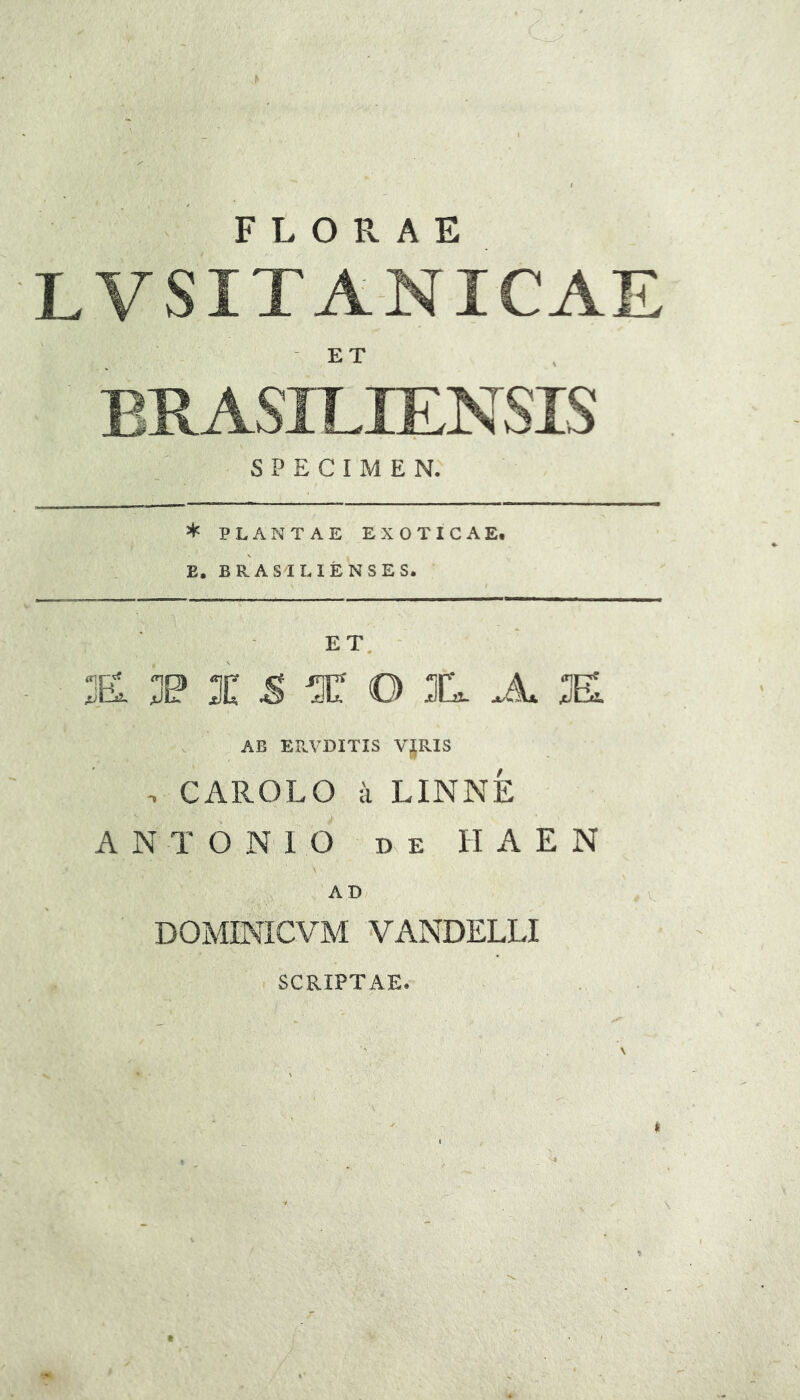 FLORAE LVSITA-NICAE ET SPECIMEN. * PLANTAE EXOTICAE, E, BRAS ILIENSES. ET. £ I 5 * O I. Ju K AB ERVDITIS VJRIS . CAROLO a LINNE ANTONIO DE n A E N \ AD DOMINICVM VANDELLI SCRIPTAE.