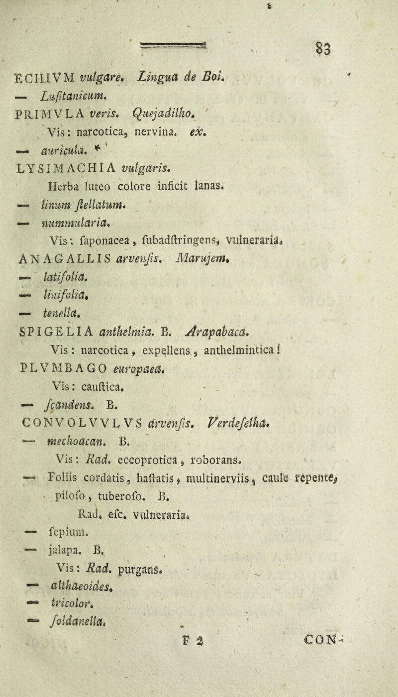 :  • 83 ECIIIVM vulgare» Lingua de Boi» — Lufitanicum^ PRIMVLA veris. Quejadilha» ' Vis: narcotica, nervina, ex. ~ auricula. ^ * LYSIMACHIA vulgaris. Herba luteo colore inficit lanas- -— Unum Jlellatum. — nummularia. Vis: faponacea, fubadftringenSj vulneraria^ ANAGALLIS arvenfis. Marujem» latifolia. —* linifolia» — tenella. SPIGELIA anthelmia. B, Arapahaca. Vis: narcotica, expellens, anthelmintica! P L V M B A G 0 europaea. Vis: cauftica, - . — /candens. B. CONVOLVVLVS arvenfis. Verdejelha. — mechoacan. B. Vis: Rad. eccoprotica, roborans. Foliis cordatis, liaflatis, multinerviis^ caule repente^ • pilofo, tuberofo. B. Rad- efc- vulneraria^ — fepiiinl. — jalapa, B. ' ^ Vis: Rad. purgans- ^ altkaeoides. — tricolor. foldaneUa* ( V 3 CON-