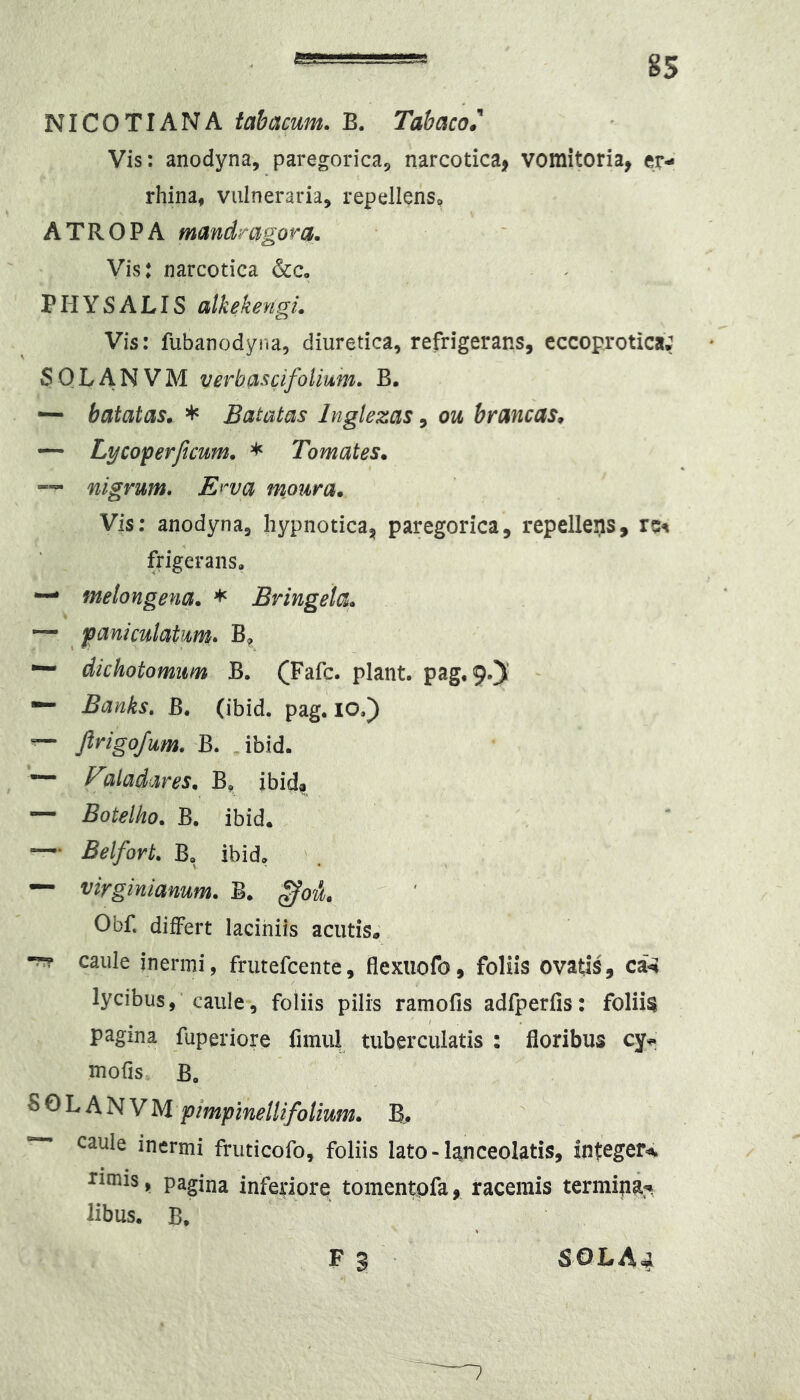 NICOTIANA tabacum. B. TabacoJ* Vis: anodyna, paregorica^ narcotica^ vomitoria, er- rhina, vulneraria, repellens^ A T R 0 P A mandragora. Vis: narcotica &c, PHYS A LIS alkekengi. Vis: fubanodyr.a, diuretica, refrigerans, eccoprotica; SQLANVM verbascifolium. B. balatas. * Batatas Inglezas, ou brancas. •— Lycoperftcum. * Tomates. ~ nigrum. Erva moura. Vis; anodyna, hypnotica, paregorica, repelleijs, frigerans, — melongena. * Bringela. — jpaniculatum. B^ — dichotomim B. (Fafc. piant. pag,9.)' Banks, B. (ibid. pag. lO.) — JlrigoJum. B. ibid. — F2ladares. B, ibid? — Botelho. B. ibid. ~ Belfort. B, ibid, — virginianum. B. Obf. differt laciniis acutis; •??? caule inermi, frutefcente, flexiiofo, foliis ovatis, ca^ lycibus,'caule, foliis pilis ramofis adfperfis: foliis pagina fuperiore fimul tuberculatis : floribus cy^ mofis B, S 0 L A N V M pimpinellifolium. B.. ~ caule inermi fruticofo, foliis lato-lanceolatis, integer-^ runis, pagina inferiore tomentpfa, racemis termipa:* libus. B. F S SOL A 4