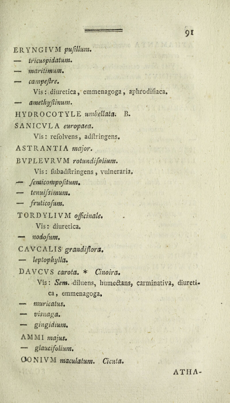 E R Y N G r V M puftUum. —^ tficuspidatum. — maritimum, — campejlre. Vis; diuretica,'emmenagoga5 aphrodifiaca. “ amethyflinum; HYDROCOTYLE umbellatci. B. SANICVLA europaea. Vis: refolvens, adftringens, ASTRAIVTIA major. BVPLEVRVM rotundi folium. Vis: fubadflringens , vulneraria, — femicompofitum. — fruticofum. TORDYLIVM Vis: diuretica, nodofum, CA.VCh.hlS^ grandiflora, — leptophylla^ DAVCVwS carota. * Cinoira* Vis: Sem. diluens, humedans, carminativa, diureti- ca, emmenagoga. ^ . — muricatus, — visnaga, — gingidium, AMMI majus, — glaucifoliim, C OONIVM maculatum. . Cicuta, ATHA-