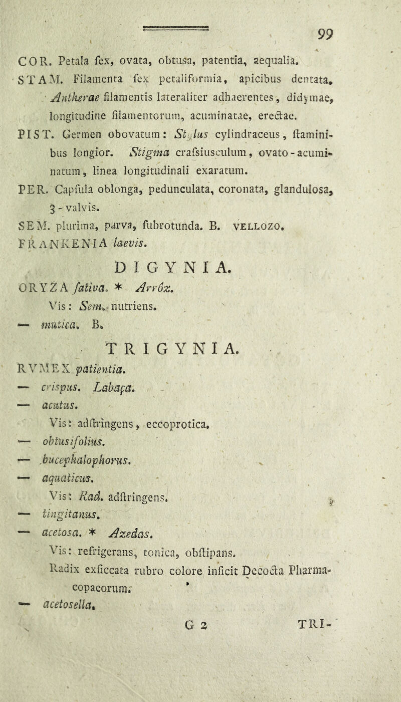 COR. Petala fex, ovata, obtusa, patenda, aequalia. STAiM. Filamenta fex peraiiformia, apicibus dentata, ' Antkerae filamentis lateraiiter adhaerentes, did^mae, longitudine filamentorum, acuminatae, eredae. PIST. Germen obovatum : St Jus cylindraceiis, damini- biis longior. 'Stigma crafsiusculum, ovato - acumi- natum, linea longitudinali exaratum. PER. Capfuia oblonga, pedunculata, coronata, glandulosa, 3- valvis. SEM. plurima, parva, fubrotunda. B. vellozo. F11ANK£N'1A laevis. D I G Y N I A. ORYZA fativa. * Arr6z. Vis: nutriens. ^ mutica. B. T R I G Y N I A. RVMEX patientia. — ci‘ispus, Labafa. V ' —• acutus. Vis: adfiringens, eccoprotica, — obtusifolms. — Mtcephalophorus, — aquaticus. Vis : Rad. adfiringens. • — tingit anus. ~ acetosa. * Azedas. Vis: refrigerans, tonica, obdipans. Pvadix exficcata rubro eoiore inficit Decoda Pliarma- copaeorumr — acetosellat