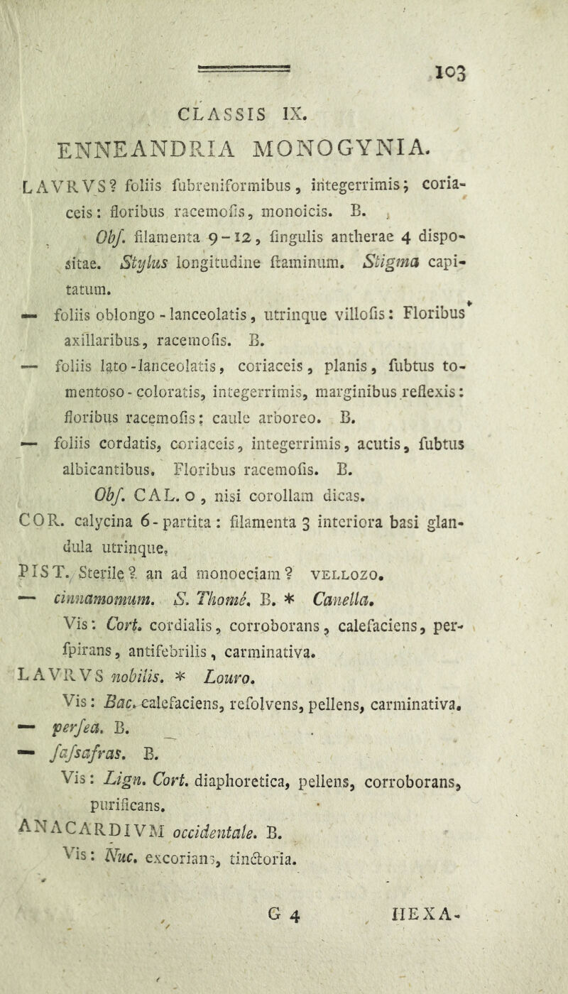 CLASSIS IX, ENNEANDPvIA MONOGYNIA- LAVRVS? foliis fabreiiiformibiis, iritegerrimis; coria- ceis : floribus racemofis, monoicis. B. ObJ\ filamenta 9 “12, fingulis antherae 4 dispo- sitae. Stylus iongitiidine framinum. Stigma capi- tatum. — foliis ‘oblongo - lanceolatis, iitrinque villofis: Floribus axillaribus, racemofis. B. — foliis I^to-lanceolatis, coriaceis, planis, fubtus to- mentoso-coloratis, integerrimis, marginibus reflexis: floribus racemofis: caule arboreo. B. •— foliis cordatis, coriaceis, integerrimis, acutis, fubtus albicantibus. Floribus racemofis. B. Obf. CAL. o, nisi corollam dicas. COR. calycina 6-partita: filamenta 3 interiora basi glan- dula utrinque, PIST.^Sterilet an ad monoeciam? vellozo, ^ cinnamomum, S, Tkome, B. * Canella. Vis: Cort cordialis, corroborans, calefaciens, per- fpirans, antifebrilis, carminativa. LAVRVS nobilis, ^ Louro» Vis: Bar.^lefaciens, refolvens, pellens, carminativa. — per/ea, B. _ — fafsafras, B. Vis: Lign, Cort, diaphoretica, pellens, corroborans. purificans. ANACARDIVM occidentale» B. Vis: Nuc» excorians, tindlofia.