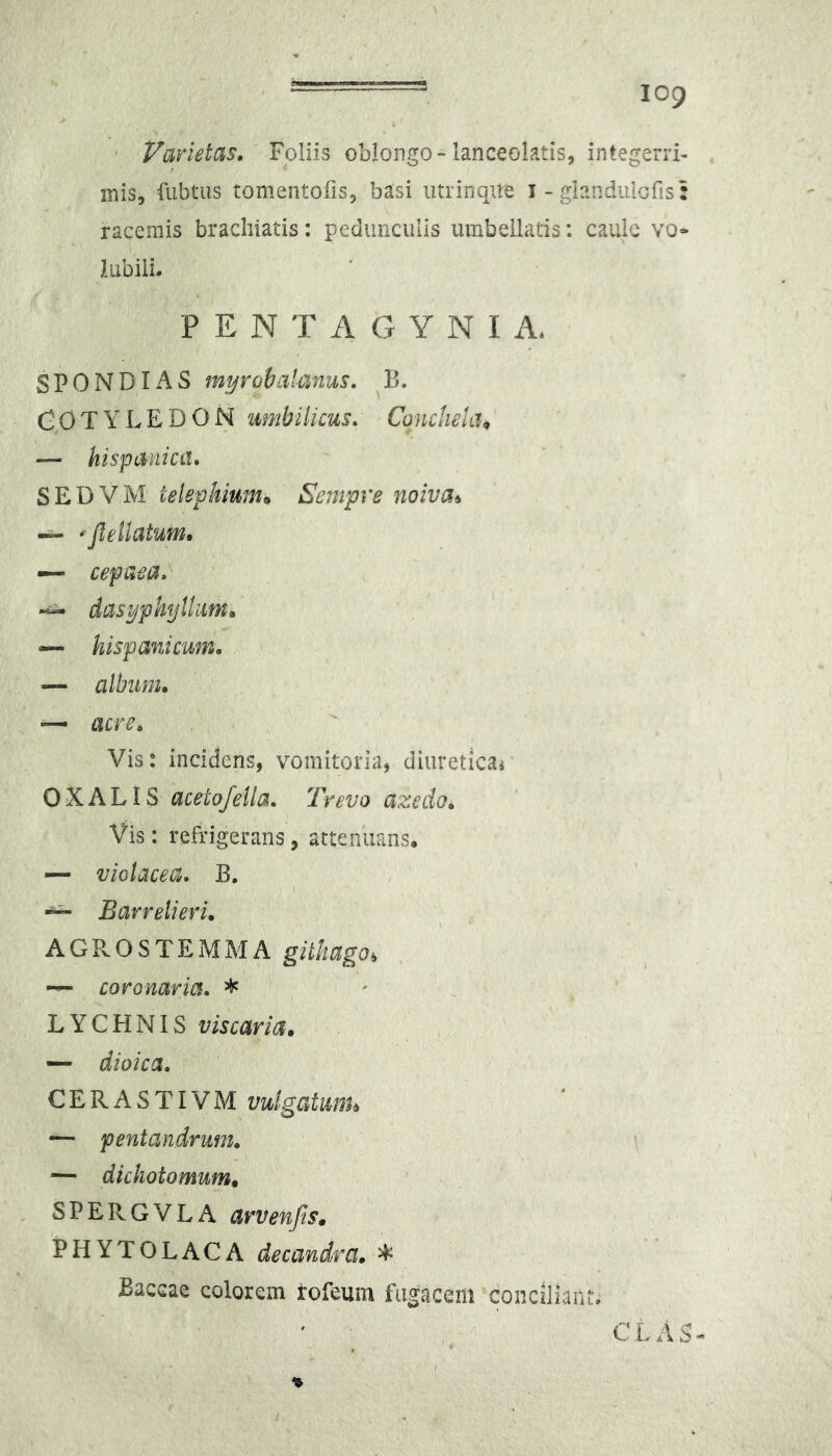 ' Varietas, Foliis oblongo-lanceolatis, integerri- mis, fubtiis tomentofis, basi utrinaite i - glanduicfis: racemis brachiatis: pedunculis umbeilatis: caule vo- lubili. P E N T A G Y N I A. SPONDIAS myrohaianus, Cp T Y L E D O N umbilicus, ConctieUh — hispanicLt, SEDVM telephiunu Sempre noiva^ -- * jlellatum, — cepaea.  dasyphyllum^ — hispanicuni, '. — album, — acre. Vis: incidens, vomitoria, diuretica^ O X A LIS aceto/ella, Tvevo azedo. Vis: refrigerans, attenuans. — violacea, B. “ Barrelieri, AGPvOSTEMMA ~ coronaria, * LYCHNIS viscaria, — dioica, CERASTIVM vulgatunu — pentandrum, \ — dichotomum, ‘ . SPERGVLA PHYTOLACA decandra, ^ Baccae colorem rofeum fugacem conciliant. CLAS-^