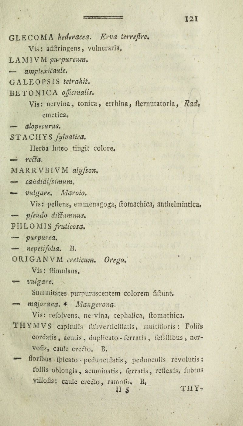 GLECOMA hederacea. Erva terreflre^ Vis; adrtringeris, vulneraria, L A M1V M fwyurenjm* ’ ' — amplextcauie, GALEOPSIS tetrakih BETONICA officinalis. Vis: nervina, tonica, errhina, fterniitatoria, Radi y emetica, ^ alopecurus, STACHYS J^lvatica. Herba iuteo ,tingit colore, — re&a. MARRVBIVM alyfson, ^ cahdidifsimum^ — vulgare. Maroio. Vis: pellens, ernmenagoga, flomachica^ antlielmintlca, — pfeudo di&amnus. P H L O MIS fruticosa^ “ purpurea. nepeiifoUa. B. ORIGANVM creticum. Oregod x Vis: 'ftimulans, ^ vulgare. > Summitates purpurascentem colorem fidunt, — majoraf^a. * \Mangeronai Vis: refolvens, nervina, cephalica, flomachica, THYMVS capitulis fiibverticiliatis, multi doris: Foliis cordatis, acutis, duplicato - ferratis , fefsilibus , ner- vofis, caule eredlo. B. ^ floribus fpicato • pedunculatis, pedunculis revolutis: foliis oblongis, acuminatis, ferratis, reflexis, fubtus .Yiilofis: caule eredo, ramofo, B, ^ 11$ THY*»