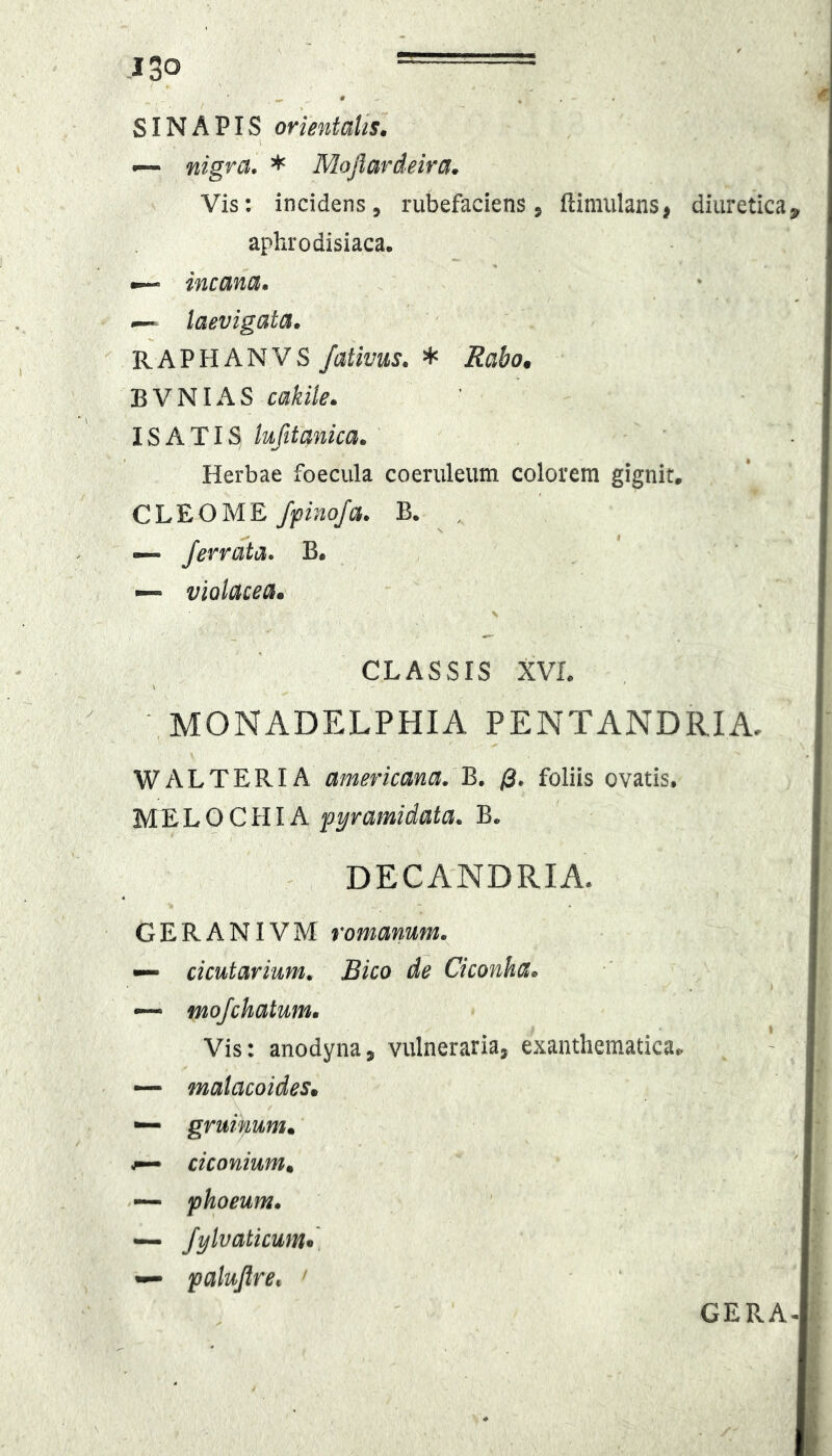 SINAPIS orientalis. ~ nigra. * Mojlardeira. Vis: incidens, rubefaciens, ftimiilans, diuretica aphrodisiaca. — incana. I— laevigata. RAPHANVS /ativus. * Rabo. B V NIA S cakile. ISATIS lufitanica. Herbae foecula coeruleum colorem gignit, CLEO ME fyinoja. B. , — ferrata. B. ~ violacea. s CLASSIS XVL MONADELPHIA PENTANDRIA. W ALTERI A americana. B, /3* foliis ovatis. M^LO CHIA pyramidata. B, DECANDRIA. GERANIVM romanum. — deutarium. Bico de Ciconha. —• mofchatum. Vis: anodyna, vulneraria, exanthematica^ * — matacoides. — gruinum. ^ ciconium. phoeum. — fylvaticum» palujlre, ' GERA