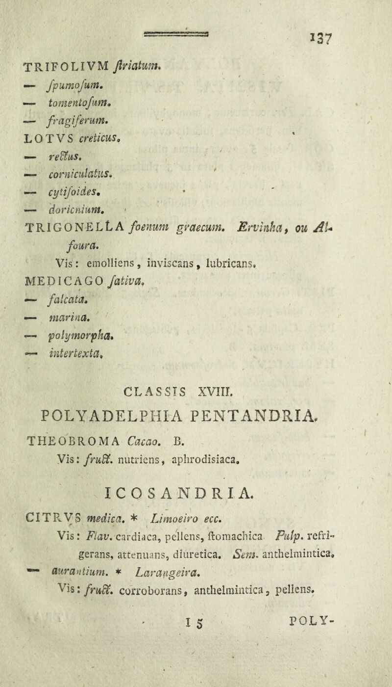 TRIFOLIVM Jlriatunu — /purnofum» — tomentofum» fragiferum* L O T V S creticuso — re&us, — corniculatus^ — cytiJoideSm I — doricntum» TRIGONELLA foenum gvaecum, Ervinha^ ou AU foura. Vis: emolliens , inviscans, lubricans. MEDICAGO /ativa, ~ falcata* marina* — polymorpha* — intertexta^ CLASSIS XVIIL POLYADELPHM PENTANDRIA, THEOBROMA Ca^ao. B, Vis: fru&. nutriens, aplirodisiaca. . I C O S A N D R I A. CITRYB medica. * Limoeiro ecc. Vis: cardiaca, pellens, ftomachica P«/p. refri- gerans, attenuans, diuretica. Sem. anthelmintica, —- auranlium. * Lara^igeira. Yis: frul^. corroborans, anthelraintica, pellens. POLY-