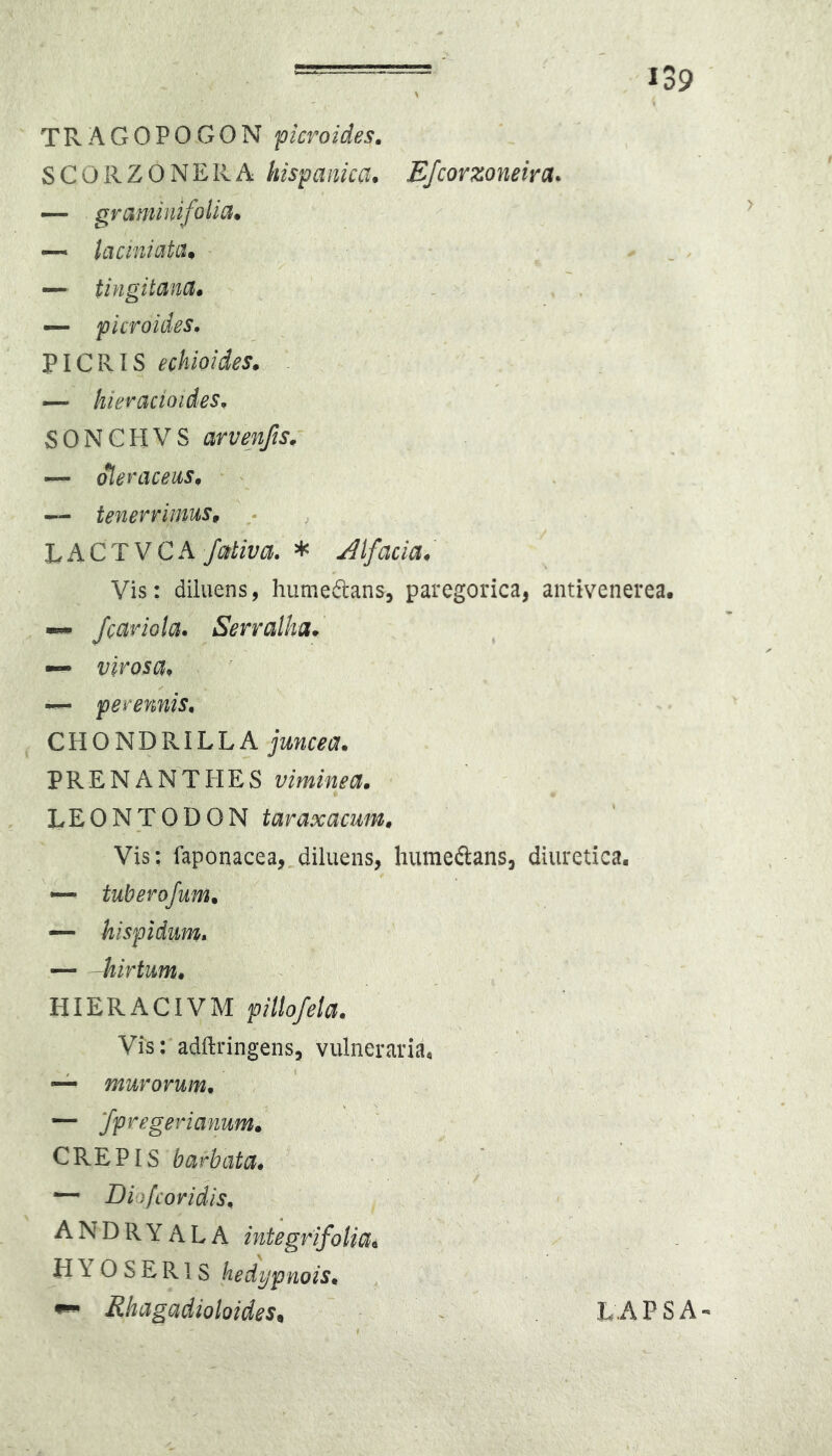 TRAGOPOGON pcroides. SCOilZONERA hispanica* EJcorzoneira* — graminifolia. — taciniatiu — tingitanct» . — picroides. PICRIS echioides» — hieracioides, SONCHVS arvenfis. — oleraceus^ • — tenerrimuSf LACT VGA* jilfacia. Vis: diluens, humeftans, paregorica, antivenerea. — Jcariola* Serralha* — virosai* — perennis, CHONDRILLA juncea. PRENANTIiES viminea. LEONTODON taraxacum. Vis; faponacea, diluens, humeftans, diuretica. — tuberofum. — hispidum, hirtum. HIERACIVM pillofeta. Vis: adftringens, vulneraria. — murorum. ~ [fpregerianum. CREPIS barbata. ^ •— Diofcoridis. ANDRYALA integrifoliai H Y 0 S E R1S hedypnois. ^ Rhagadioloides^ LAPSA-