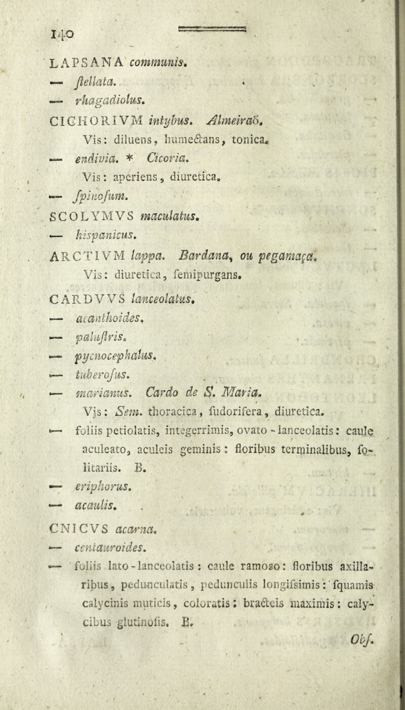 1 140 _' — . LAPSANA communis^ peltata. . , ^ ™ rhagadiolus» CIG II 0111V M intyhus* Almeivao» Vis: diluens^ Iniiiie«S:ans, tonica» — endivia. Cicoria. Vis: aperiens j diuretica, “ /pinofiim. SCOLYMVS maculatus^ — hispanicus.. ARCTIVM lappa. Bardana^ ou pegamaga'* Vis: diuretica, femipurgans. ' CAR.DVVS lanceolatas* — 'Quanthoides^ — pahpris^ — pijcPMcepkalus^ tuherojus. mariamts. Cardo de Matia» Vjs: Sein. thoracica, fiidorifera, diuretica, foliis petiolatis, integerrimis, ovato-lanceolatis: caule ncLiieato, aculeis geminis: floribus terminalibus, fo- iitariis. B. eriphorU;S» acaulis». C NIC V S acarna» — centaiiroides» ^ foliis lato-Ianceolatis : caule ramoso: floribus axilla-» ribiis, pedunculritzs , pedunculis longifsimis:' fquamis calycinis muticis, coloratis; brafteis maximis; caly- cibus glutinoiis. E, Obj.