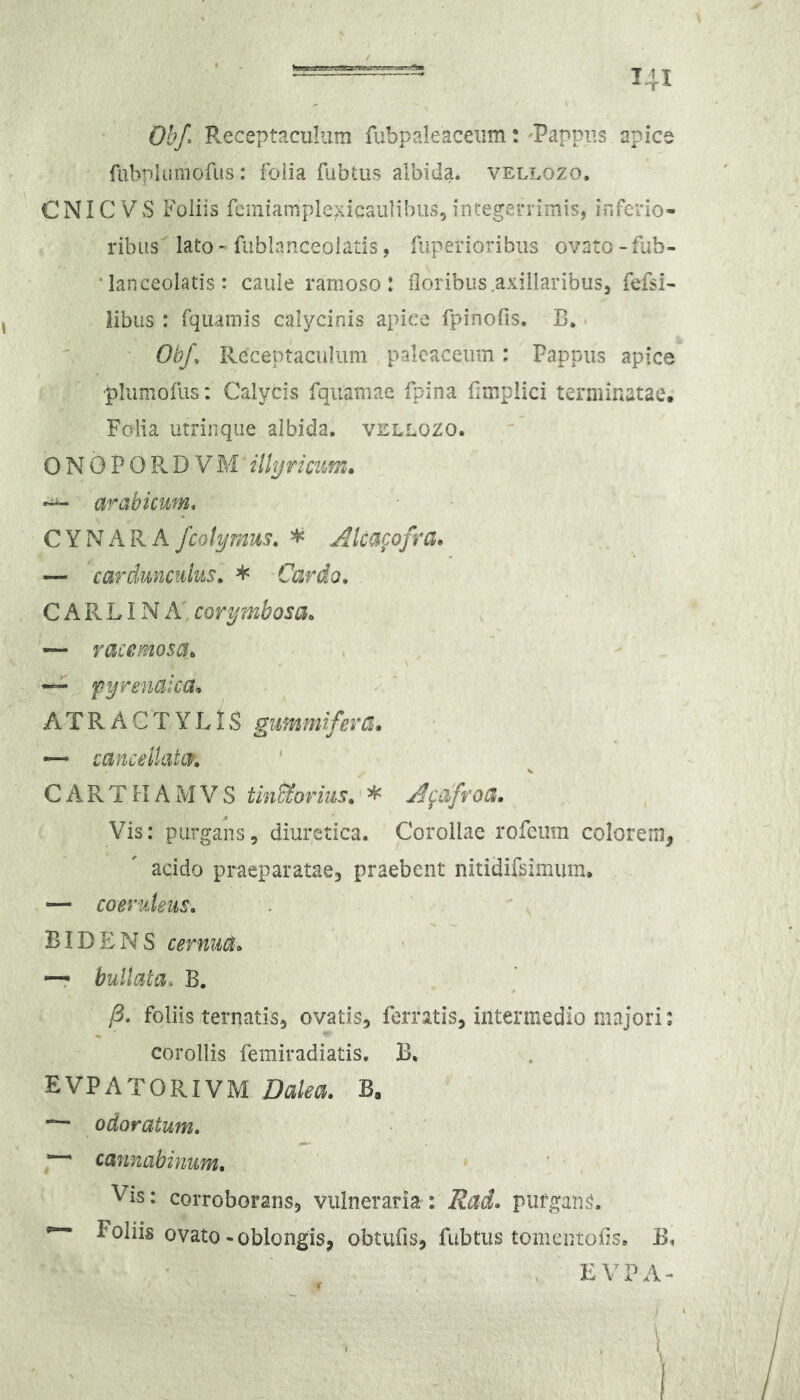 Obf* Pveceptaciiliim fubpaleacexim: Pappus apice fubplumofiis : foiia fubtus albida, vellozo, CNIC VS Foliis fcmiample/vicaulibus, integerrimis, inferio- ribus lato-fublanceolatis, Arperioribus ovato-fub- • lanceolatis: caule ramoso: floribus axillaribus, fefsi- libus : fquainis calycinis apice rpinofis. C. • Obf, Receptaculum palcaceum: Pappus apice •plumofus: Calycis fqiiamae fpina fimplici terminatae, Folia utrinqiie albida, vellozo. 0 N 0 P O R D V M illyricum. “ arabkwn, CYNARA fcolymus. * Akacofra* — carduncukis, * Cardo^ C A R LIN A’ corymbosa. ~ racemosa. “ Pyrenaica-^ A T R A C T Y L1S gumnifeva» — cancellata/. c A R T n A M V S tin&orius.' * j^fafroa. Vis: purgans, diuretica. Corollae rofcum colorem, acido praeparatae, praebent nitidifsimum. — coeruleus. BIDENS cernua. —r bullata. B. jB, foliis ternatis, ovatis, ferratis, intermedio majori: corollis femiradiatis, B. EVPATORIVM Dalea. B, odoratum, ~ cannabinum. Vis: corroborans, vulneraria : Rad, piifgam^. ^ ovato-oblongis, obtufis, fubtus tomeniofs, . EVPA- 'I