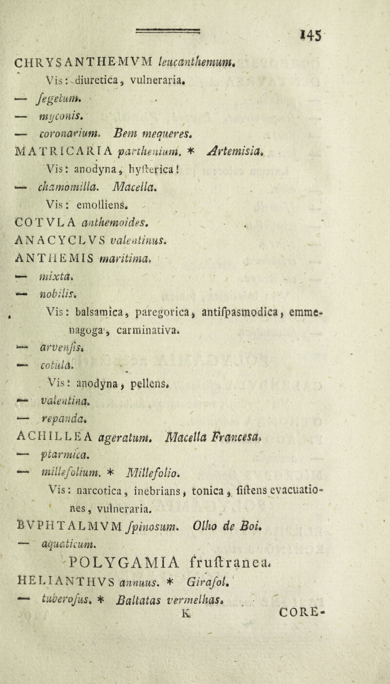 C H R Y S A N T H E M V M leucanthemunu Vis:-diuretica5 vulneraria. — myconis» — corona'^ium* Bem mequeres^ MATRI CARIA panhenimi. * Artemisia* Vis: anodyna) hyflerica! — chamomilla. Macella., Vis: emolliens. - COTVLA anthemoides. - . A N A C Y C L V S valentinus. A N T li E MIS maritima. ■ • *— mixta. . r' ' ' - nobilis. Vis: balsamica, paregorica^ antifpasmodica, emme- nagoga j carminativa* urvenjis* cotula. . Vis: anodyna, pellens* ^ valentina. — repanda* ACHILLEA ager alum* Macella Francesai •— ptarmica, “ millefolium. * Millefolio. Vis: narcotica, inebrians, tonicafiftens evacuatio- nes, vulneraria. B V P H T A L M V M fpinosum. Olho de Boi. — aquaticum. POLYGAMIA frultranea. HELIANTHVS annuus. * GirafoU ~ tuberojiis^ ^ JBaltatas vermelhas* K CORE