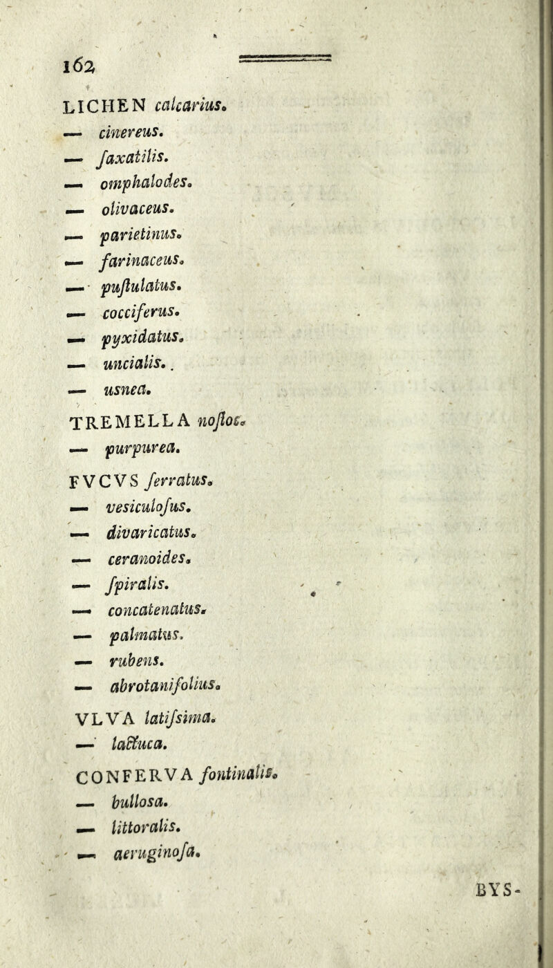 i6a == LICHEN calcarius. — cinereus, — JaxdtiUs. —• omphalodes^ — oUvaceus, parietinuSo — farinaceus, i—' pujlutaius» — cocciferus. pyxidatus, — uncialis.. — usnea. TREMELLA nojioc^ — purpurea, FVCVS ferratus. — vesiculofus. — divaricatus. — ceranoides. — fpiralis. — concatenatus. — palmatus, — rubens. — abrotanifoUus. VLVA latifsima, —■ laStuca. CONFERVA fontinalis, — bullosa, littoralis. ' aeruginofa. BYS-