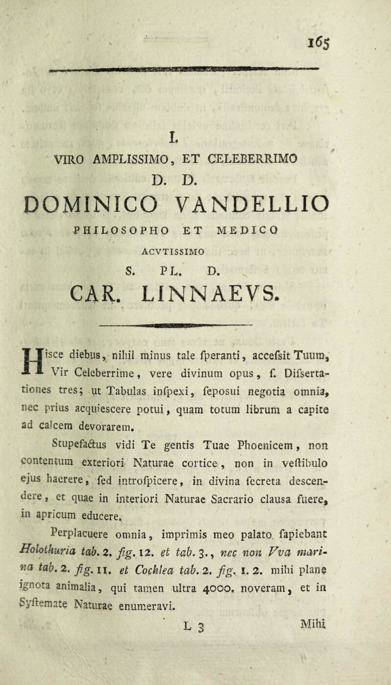 I, VIRO AMPLISSIMO, ET CELEBERRIMO D. D. DOMINICO VANDELLIO PHILOSOPHO ET MEDICO ACVTISSIMO S. PL. D. CAR. LINNAEVS. Hisce diebus, nihil minus tale fperanti, accefsit Tiiiira, Vir Celeberrime, vere divinum opus, f. Difserta^ tiones tres; ut Tabulas infpexi, feposui negotia omnia, nec prius acquiescere potui, quam totum librum a capite ad calcem devorarem. Stupefadus vidi Te gentis Tuae Phoenicem, non contentum exteriori Naturae cortice , non in vertibulo ejus haerere, fed nitrofpicere, in divina fecreta descen- dere , et quae in interiori Naturae Sacrario clausa fuere, in apricum educere. Perplacuere omnia, imprimis meo palato, fapiebant Holothuria tah.z* et nec non .Vva maru »2^ tah.2. fig.il. et Cochlea tab,2, fg» i, 2. mihi plan^ Ignota animalia, qui tanien ultra 4000, noveram, et in Syrtemate Naturae enumeravi L 2 Mihi