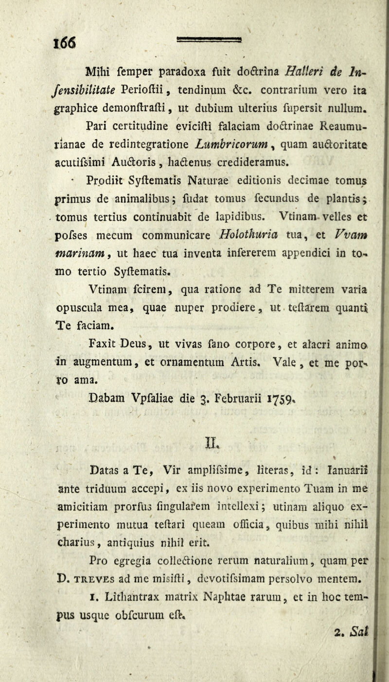 Mihi femper paradoxa fuit dodrina Halleri de In- Jensibilitate Perioftii, tendinum &c. contrarium vero ita graphice demonftralli, ut dubium ulterius fupersit nullum. Pari certitudine evicifti falaciam doctrinae Reaumu- rlanae de redintegratione Lumbricorum, quam auftoritate acutifsimi Audoris, hadenus credideramus. • Prodiit Syftematis Naturae editionis decimae tomus primus de animalibus; ilidat tomus fecundus de plantis; • tomus tertius continuabit de lapidibus. Vtinam-velles et pofses mecum communicare Holothuria tua, et Vvam marinam i ut haec tua inventa infererem appendici in to-» mo tertio Syftematis. . Vtinam fcireni, qua ratione ad Te mitterem varia < opuscula mea, quae nuper prodiere, ut.teftarem quanti j Te faciam. ! Faxit Deus, ut vivas fano corpore, et alacri animo i in augmentum, et ornamentum Artis. Vale, et me por^ - xo ama. Dabam Vpfaliae die 3. Februarii 1759% II. I Datas a Te, Vir amplifsime, literas, id: lanuarii 1 ante triduum acccpi, ex iis novo experimento Tuam in me i amicitiam prorfus fingulafem intellexi; utinam aliquo ex- | perimento mutua teftari queam officia, quibus mihi nihil j charius, antiquius nihil erit. Pro egregia colledione rerum natiiralium, quam per D. TREVEs ad me misifti, dcvotifsimam persolvo mentem. I. Lithantrax matrix Naphtae rarum, et in hoc tem- pus usque obfcurum eft. 2. Sat