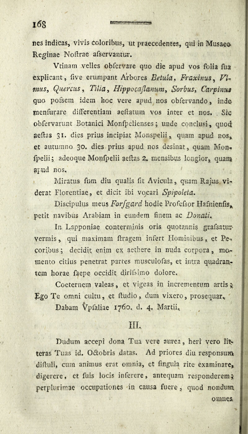 Reginae Noflrae afservantm'. Vtinam velles obfervare quo die apud vos folia fiia explicant, five erumpant Arbores B.etula^ Fraxinus^ VU miis^ Quercusy Tilia, Hippocajlaniim, Sorbus, Carpimis quo pofseiTi idem lioc vere apud nos obfervando, inde- menfurare dilferentiam aeftatum vos inter et nos. . Sic obfervarunt Botanici Monfpelienses; unde conclusi, quod aedas 31. dies prius incipiat Monspelii, quam apud nos,, et autiiiTino 30. dies prius apud nos desinat, quam Mon^ fpelii; adeoqiie Monfpelii aeftas 2. mensibus longior, quaini apud nos. Miratus fum diu qualis fit Avicula,, quam Rajus. vK derat Florentiae, et dicit ibi vocari Spipokia. Discipulus meu$ Forfgard hodie Profefsor Hafnienfis,, petit navibus Arabiam in eundem finem ac Donati. lii Lapponiae conterminis oris quotannis grafsaurr- vermis 5 qui maximam fcragem'infert Hominibuset Pe^ coribus; decidit enim ex aethere in nuda corpora, mo- mento citius penetrat partes musculofas, et intra quadran- tem horae faepe occidit dirifsimo dolore, Coeternem valeas, et vigeas in incrementum artis Ego Tc omni cuitii, et fiudio, dum vixero, prosequar.. Dabam Ypfaliae 1760, d. 4, Martii,, ni, Dudiim accepi dona Tua vere aurea, heri vero Ii% teras Tuas id. Odobris datas. Ad priores diu responsuiti difluli, cum animus erat omnia, ct finguia rite examinare^ digerere, ct fuis locis infercre^ antequam responderem;* perplurimae occupationes in causa fuere, quod nondiiin, omiiea