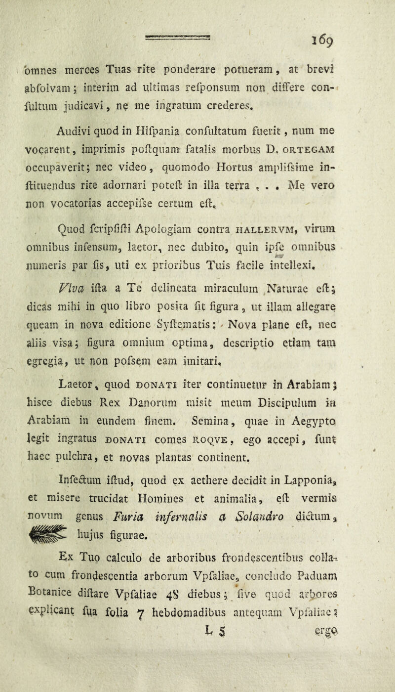 omnes merces Tuas rite ponderare potueram, at brevi ^bfolvam; interim ad ultimas refponsum non.ditFere con- fultum judicavi, ne me ingratum crederes* Audivi quod in Hifpania confultatum fuerit, num me vocarent, imprimis poflqiiam fatalis morbus D, ortegam occupaverit; nec video, quomodo Hortus amplifsime in- flituendus rite adornari potcd: in illa terra , . . IMe vero non vocatorias accepifse certum ed:* Quod fcripfifli Apoiogiam contra hallervm, virum omnibus infensum, laetor, nec dubito, quin ipfe omnibus / V* numeris par fis, uti ex prioribus Tuis facile intellexi. Viva iHa a Te dclineata miraculum Naturae efl; dicas mihi in quo libro posita fit figura, ut illam allegare queam in nova editione Syfleinatis: ^ Nova plane eft, nec aliis visa; figura omnium optima, descriptio etiam taiu egregia, ut non pofsem eam imitari. Laetor, quod donati iter continuetur in Arabiamj hisce diebus Rex Danorum misit meum Discipulum in Arabiam in eundem finem. Semina, quae in Aegypto legit ingratus donati comes roqve, ego accepi, funt haec pulchra, et novas plantas continent. Infedum ifiiid, quod ex aethere decidit in Lapponia, et misere trucidat Homines et animalia, efi: vermis novum genus Furia infernalis a Solandvo di^um, hujus figurae. Ex Tuo calculo de arboribus frondescentibus colI^H to cum frondescentia arborum Vpfaliae, concludo Paduam Botanice difiare Vpfaliae 48 diebus; five quod arbores explicant ftia folia 7 hebdomadibus antequain Vpfaliae? h $ erga