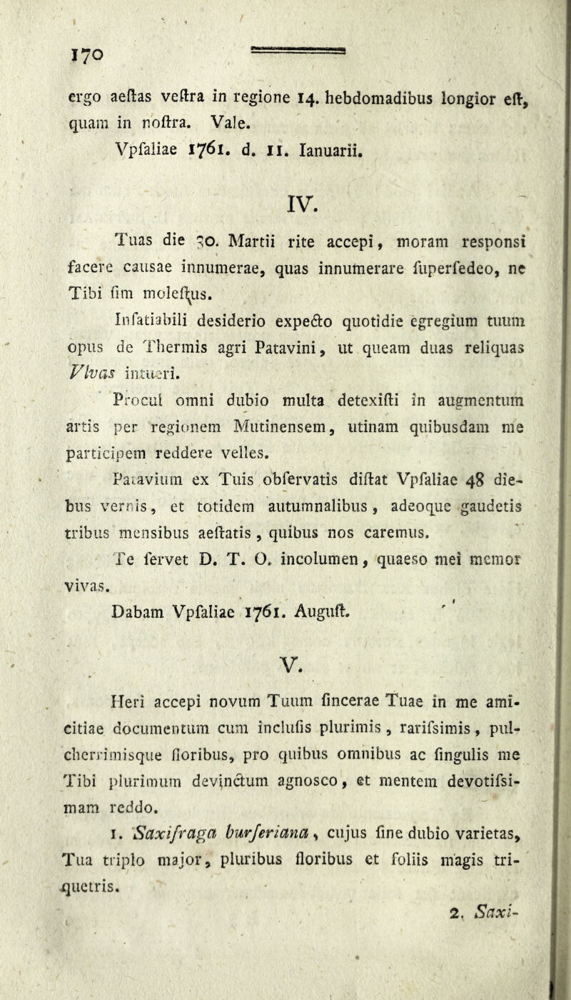 ergo aedas veftra in regione 14. hebdomadibus longior eH-, quam in noftra. Vale. Vplaiiae 1761. d. ii. lanuarii. IV. Tuas die Martii rite accepi, inoram responsi facere causae innumerae, quas innumerare fuperfedeo, ne Tibi fim moleil^us. Infatiabili desiderio expedio quotidie egregium tiiiiin opus de Thermis agri Patavini, ut queam duas reliquas Vivas intii-^ri. Procul omni dubio multa detexifti in augmentum artis per regionem Mutinensem, utinam quibusdam me participem reddere velles. Patavium ex Tuis obfervatis diflat Vpfaliae 48 die- bus vernis, et totidem autumnalibus , adeoque gaudetis tribus mensibus aeifatis , quibus nos caremus. Te fervet D. T. O. incolumen, quaeso mei memor vivas. Dabam Vpfaliae 1761. Auguft. V. Heri accepi novum Tuum fmcerae Tuae in me ami- citiae documentum cum incliifis plurimis, rarifsimis, pul- cherrimisque fioribus, pro quibus omnibus ac fingulis me Tibi plurimum devinctum agnosco, et mentem devotifsi- mam reddo. I. Saxifraga hiirjeriana ^ cujus fine dubio varietas. Tua triplo major, pluribus floribus et foliis magis tri- quetris. 2. Saxi-