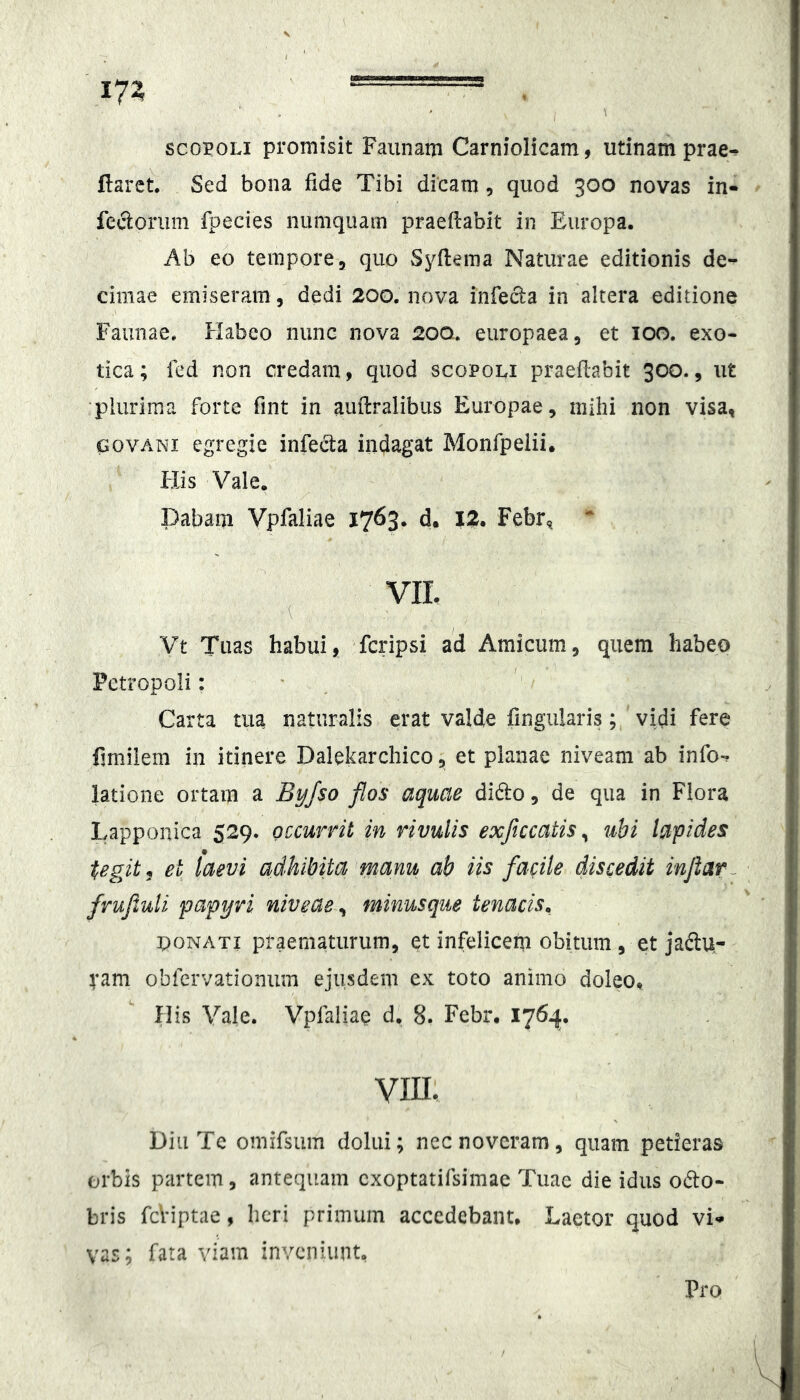 scoPOLi promisit Faiinani Carniolicam, utinam prae-? flaret. Sed bona fide Tibi dicam, quod 300 novas in- fecloriim fpecies nuniquain praeflabit in Europa. Ab eo tempore3 quo Syflema Naturae editionis de- cimae emiseram , dedi 200. nova infecta in altera editione Faunae. Habeo nunc nova 20Q. europaea, et 100. exo- tica; fed non credam, quod scopoli praeflabit 300., ut •plurima forte fint in auflralibiis Europae, mihi non visa, GovANi egregie infecta indagat Monfpeiii. His Vale. Dabam Vpfaliae 1763. d. IZ. Febr, VIL Vt Tuas habui, fcripsi ad Amicum, quem habeo Petropoli: ' ^ Carta tua naturalis erat valde fingiilarisvidi fere flmilem in itinere Dalekarchico, et planae niveam ab info- latione ortam a Byfso flos aquae di6to, de qua in Flora Lapponica 529. occurrit in rivulis exficcatis^ ubi lapides tegit, et laevi adhibita manu ab iis facile discedit inflar^ frufiuli papyri niveae, minusque tenacis^ OONATi praematurum, et infelicem obitum , et jadlu- ram obferyationiim ejusdem ex toto animo doleOt His Vale. Vpfaliae d. 8. Febr. 176.^. VIIL Diu Te omifsum dolui; ncc noveram, quam petieras orbis partem, antequam cxoptatifsimae Tuae die idus odo- bris fcHptae, heri primum accedebant. Laetor quod vi-- vas; fata viam inveniunt.