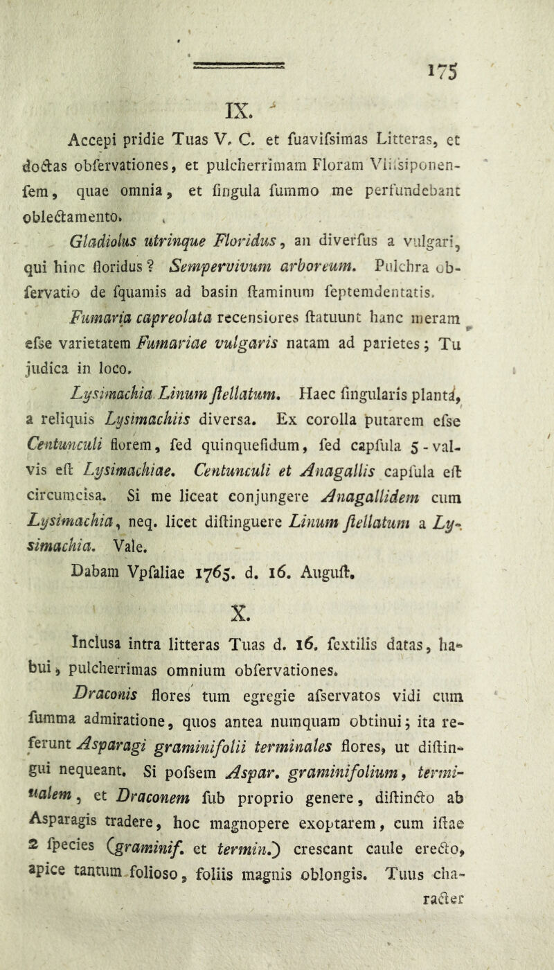 IX.  Accepi pridie Tuas V. C. et fuavifsimas Litteras, et dodas obfervationes, et puicherrimam Floram Viiisiponen- feni, quae omnia, et fingula furnmo me perfundebant obledlamento. Gladiolus utrinque Floridus ^ an diveffus a vulgari, qui hinc floridus ? Sempervivum arboreum. Pulchra ob- fervatio de fquamis ad basin ftaminuni feptemdentatis. Fumaria capreolata recensiores ftatuunt hanc meram efse varietatem Furnariae vulgaris natam ad parietes; Tu judica in loco, Lysimachia. Linum Jlellatum. Haec fingularis plant^ a reliquis Lysimachiis diversa. Ex corolla putarem efse Centunculi florem, fed quinquefidum, fed capfula 5-val- vis efr Lysimachiae. Centunculi et Anagallis capfula efl circumcisa. Si me liceat conjungere Anagallidem cum Lysimachia neq. licet diftinguere Linum Jlellatum a Ly^. simachia. Vale. . Dabam Vpfaliae 1765. d. 16. Auguft. X. Inclusa intra litteras Tuas d. 16. fcxtilis datas, ha^» bui^ pulcherrimas omnium obfervationes. Draconis flores tum egregie afservatos vidi cum fumma admiratione, quos antea nuinquam obtinui; ita re- ferunt Asparagi graminifolii terminales flores, ut diftin- gui nequeant. Si pofsein Aspar. gramini folium 9 termi- nalem , et Draconem fub proprio genere, diftinclo ab Asparagis tradere, hoc magnopere exoptarem, cum iflae 2 fpecies (^graminif. et termin.') crescant caule eredo, apice tantum.folioso, foliis magnis oblongis. Tuus clia- rader