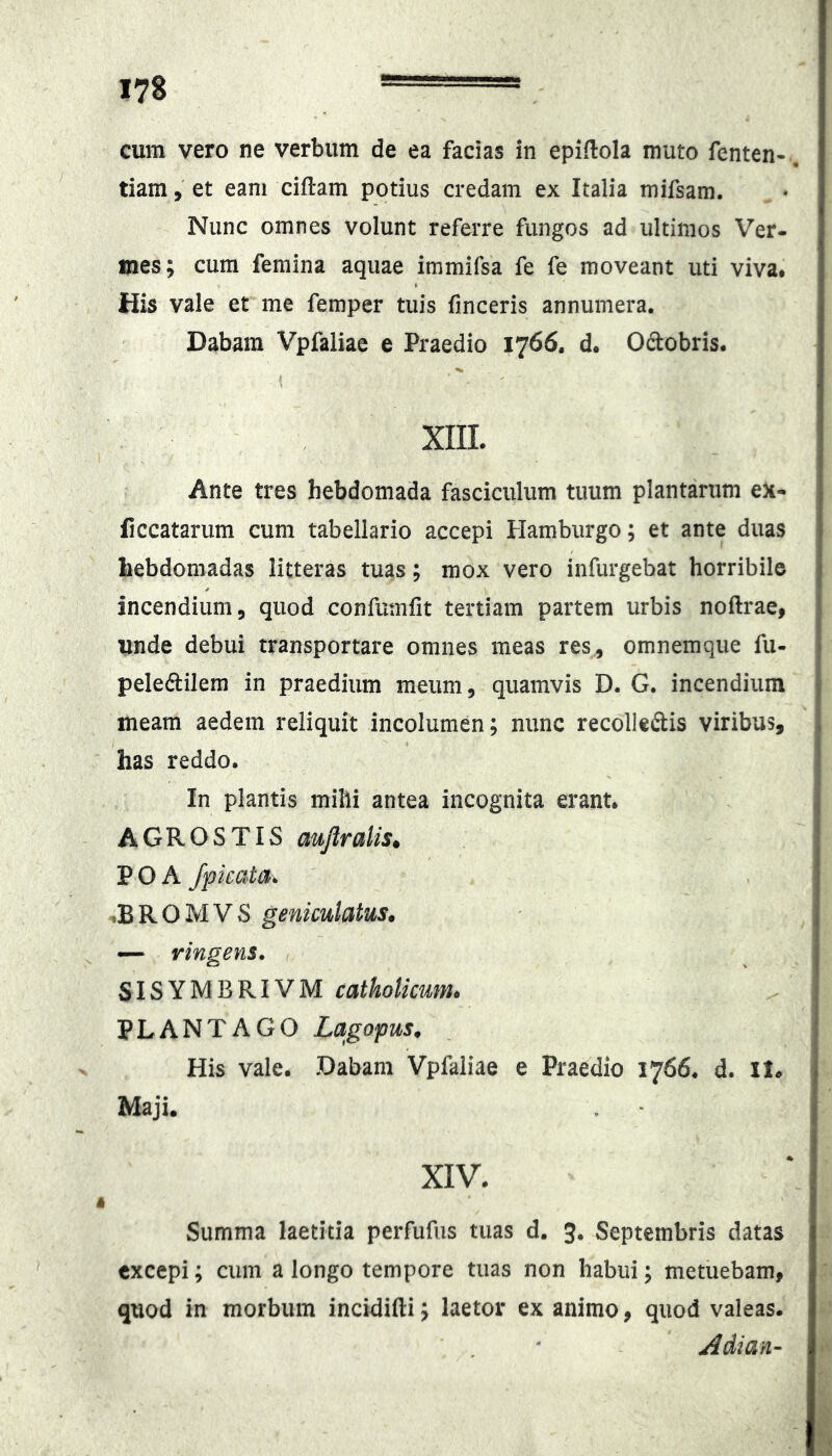 cum vero ne verbum de ea facias in epiftola muto fenten-. tiam, et eam ciftam potius credam ex Italia mifsam. Nunc omnes volunt referre fungos ad ultimos Ver- mes; cura femina aquae immifsa fe fe moveant uti viva* His vale et me femper tuis finceris annumera. Dabam Vpfaliae e Praedio 1766. d. Odobris. XIIL Ante tres hebdomada fasciculum tuum plantarum ex- liccatarum cum tabellario accepi Hamburgo; et ante duas hebdomadas litteras tuas; mox vero infurgebat horribile incendium, quod confumlit tertiam partem urbis noftrae, unde debui transportare omnes meas res, omnemqiie fu- peleftilem in praedium meum, quamvis D. G. incendium meam aedem reliquit incolumen; nunc recolleftis viribus, has reddo. In plantis mihi antea incognita erant. AGROSTIS aujlralis^ P O A /picata^ ^BROMVS geniculatus. — Yinaens. SISYMBRIVM catholicum. PLANTAGO Lagopus. His vale. Dabam Vpfaliae e Praedio 1766. d. ll. Maji. XIV. Summa laetitia perfufus tuas d. 3. Septembris datas excepi; cum a longo tempore tuas non habui; metuebam, quod in morbum incidifti; laetor exanimo, quod valeas. Adian-