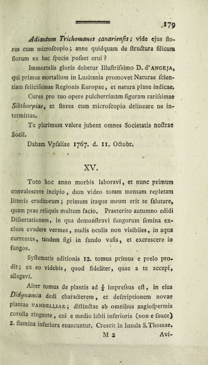 Adimlnm Trichomanes canarienjis; vide cjus flo- res cum microfcopio; anne quidquam de ftrudura filicum florum ex hac fpecie pofset erui ? Immortalis gloria debetur Illuftrifsimo D. d’ angeja, qui primus mortalium in Lusitania promovet Naturae fcien- tiam felieifsimae Regionis Europae, et natura plane indicae. Cures pro tuo opere pulcherrimam figuram rarilsimae Slbthorpiae^ et flores cum microfcopio delineare ne in- termittas. Te plurimum valere jubent omnes Societatis noftrae Socii. Dabam Vpfaliae 1767. d. il. Oftobr. XV, Toto hoc anno morbis laboravi, et nunc primum convalescere incipio , dum video totam mensam repletam litteris eruditorum; primum itaque meum erit te falutare, quam prae reliquis multum facio, Praeterito autumno edidi Difsertationem, in qua demonflravi fungorum femina ex- clusa evadere vermes, nudis oculis non visibiles, in aqua currentes, tandem figi in fundo vafis, et excrescere in fungos, Syftematis editionis 12. tomus primus e prelo pro- dit; ex eo videbis, quod fideliter, quae a te accepi, allegavi. Alter tomus de plantis ad ^ imprefsus efl:, in eius Dldynamia dedi charaderem, et defcriptionem novae plantae vandeluae; difiindae ab omnibus angiofpermis corolla ringente , cui e medio labii inferioris (non e fauce) 2. flamina inferiora enascuntur. Crescit in Insula S.Thomae. M z Avi-