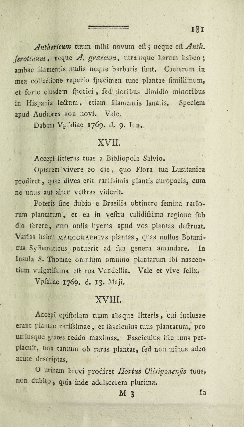 Anihericum invivci mihi novum eflj neque Anth^ /erotinum 9 neque A. graecum9 utramque harum habeo; ambae filamentis nudis neque barbatis funt. Cacteriim in mea colledione reperio fpeciinen tuae plantae fimillimum, et forte eiusdem fpedei, fed floribus dimidio minoribus C in Hispania le<flum, etiam filamentis lanatis. Speciem apud Authores non novi. Vale. Dabam Vpfaliae 1769. d. 9. lun. XVIL Accepi litteras tuas a Bibliopola Salvio. Optarem vivere eo die, quo Flora' tua Lusitanica prodiret, quae dives erit rarifsimis plantis europaeis, cum ne unus aut alter veflras viderit. Poteris fine dubio e Brasilia obtinere femina rario- rum plantarum, ’et ea in vefira calidifsima regione fub dio ferere, cum nulla hyems apud vos plantas deflruat. Varias habet marcgraphivs plantas, quas nullus Botani- cus Syflematicus . potuerit ad fua genera amandare. In Insula S. Thomae omnium omnino plantarum ibi nascen- tium vulgatifsima efi: tua Vandcllia. Vale et vive felix. Vpfaliae 1769. d. 13. Maji. XVIIL Accepi epiftolam tuam absque litteris, cui inclusae erant plantae rarifsimae, et fasciculus tuus plantarum, pro utriusque grates reddo maximas.' Fasciculus ifie tuus per- placiiit, non tantum ob raras plantas, f^d non minus adeo acute descriptas. O utinam brevi prodiret Hortus Ollsipanenfis tuus, non dubito, quia inde addiscerem plurima. M 3