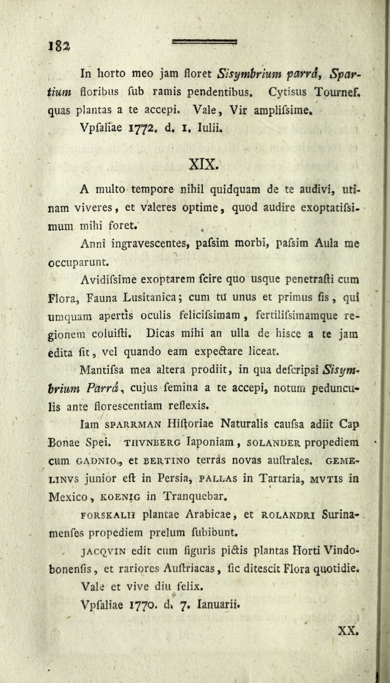 In horto meo jam floret Sisymbrium farrd^ Spar- tium floribus fiib ramis pendentibus. Cytisus Toumef. quas plantas a te accepi. Vale, Vir amplifsime. Vpfaliae 1772, d. I, Julii, XIX. A multo tempore nihil quidquam de te audivi, uti- nam viveres, et valeres optime, quod audire exoptatifsi- mum mihi foret.' , Anni ingravescentes, pafsim morbi, pafsim Aula me occuparunt. Avidifsime exoptarem fcire quo usque penetrafti cum Flora, Fauna Lusitanica; cum tU unus et primus fis, qui umquam apertis oculis felicifsimam , fertiiirsimamque re- gionem coiuifli. Dicas mihi an ulla de hisce a te jam edita fit, vel quando eam expeftare liceat. Mantifsa mea altera prodiit, in qua defcripsi hrium Parra ^ cujus femina a te accepi, notum peduncu- lis ante florescentiam reflexis. lam sPARRMAN Hiftoriae Naturalis caiifsa adiit Cap Bonae Spei, thvnberg laponiam, solander propediem cum GADNio., et BERTiNo tciTas novas auftrales. geme- LiNVs junior efl: in Persia, pallas in Tartaria, mvtis in Mexico, koenig in Tranqucbar, forskalii plantae Arabicae, et rolandri Surina- menfes propediem prelum fiibibunt. jACQviN edit cum figuris pidis plantas Horti Vindo- bonenfis, et rariores Auflriacas, fic ditescit Flora quotidie. Vale et vive diu felix. Vpfaliae 1770. d^ 7. lanuarii. XX.