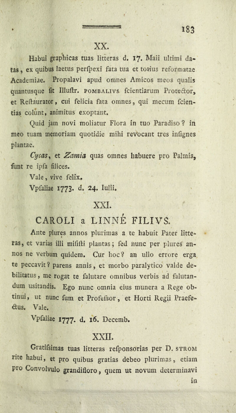 / 183 XX. Habui graphicas tuas litteras d. 17. Maii ultimi da-^ tas, ex quibus laetus perfpexi fata tua et totius reformatae Academiae. Propalavi apud omnes Amicos meos qualis quantusque fit Illuftr. pombalivs. fcientiarum Protedor, et Reftaurator, cui felicia fata omnes, qui mecum fcien- tias_ colunt, animitus exoptant. Quid jam novi moliatur Flora in tuo Paradiso 1 in meo tuam memoriam quotidie mihi reVocant tres infignes plantae. Cycas^ et Zamia quas omnes habuere pro Palmis, funt re ipfa filices. Vale, vive felix, Vpfaliae 1773. d* 24. Iulii, XXL CAROLI a LINNE FILIVS. Ante pliires annos plurimas a te habuit Pater litte- ras, et varias illi mififti plantas; fed nunc per plures' an- nos ne verbum quidem. Cur hoc? an ullo errore erga te peccavit? parens annis, et morbo paralytico valde de- bilitatus , me rogat te falutare omnibus verbis ad falutan- dum usitandis. Ego nunc omnia eius munera a Rege ob- tinui, ut nunc fuin et Profefsor, et Horti Regii Praefe- ctus. Vale. Vpfaliae 1777. d. 16. Decembk t XXIL Gratifsimas tuas litteras refponsorias per D. strom rite habui, et pro quibus gratias debeo plurimas, etiam pro Convolvulo grandifloro, quem ut novum determinavi in