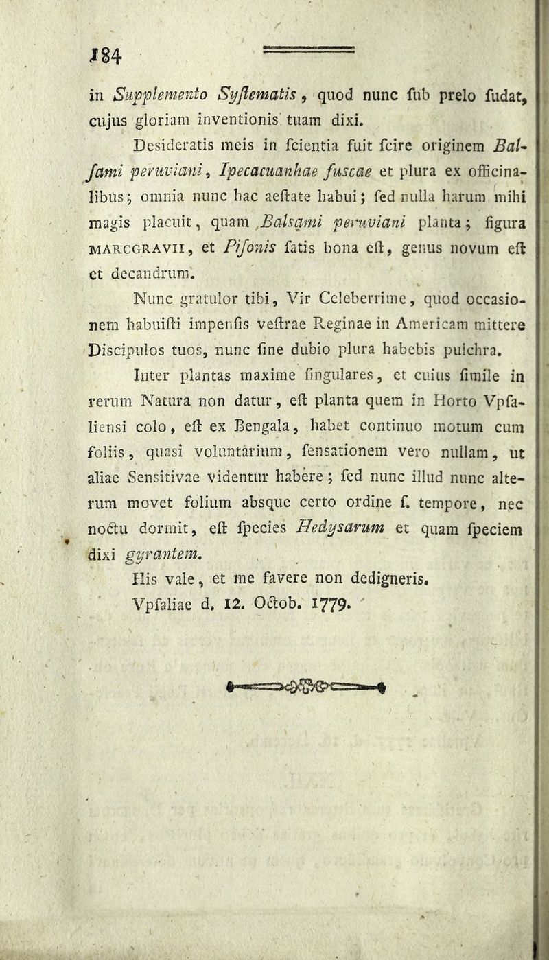 m in Supplemento Syflematis ^ ’ qpoi nunc fub prelo fudat, cujus gloriam inventionis' tuam dixi. Desideratis meis in fcientia fuit fcire originem Bal^ fami peruviani^ Ipecacmniiae fuscae et plura ex officina- libus; omnia nunc bac aefbate habui; fed nulla harum mihi magis placuit ^ quam ,Balsami pevuviani planta ; figura MAR.CG11AVII5 et Pifonis fatis bona efi, genus novum eft et decandriim. Nunc gratulor tibi, Vir Celeberrime, quod occasio- nem habuilli irnpenfis vellrae P^eginae in Americam mittere 'Discipulos tuos, nunc fine dubio plura habebis pulchra. Inter plantas maxime fingulares, et cuius fimile in rerum Natura non datur, efi: planta quem in Horto Vpfa- liensi colo, efi: ex Bengala, habet continuo motum cum foliis, quasi voluntarium, fensationem vero nullam, ut aliae Sensitivae videntur habere; fed nunc illud nunc alte- rum movet folium absque certo ordine f, tempore, nec nodtu dormit, efl: fpecies Hed^ijsarum et quam fpeciem dixi gyrantem. His vale, et me favere non dedigneris. Vpfaiiae d» 12. O^ob. 1779. ^