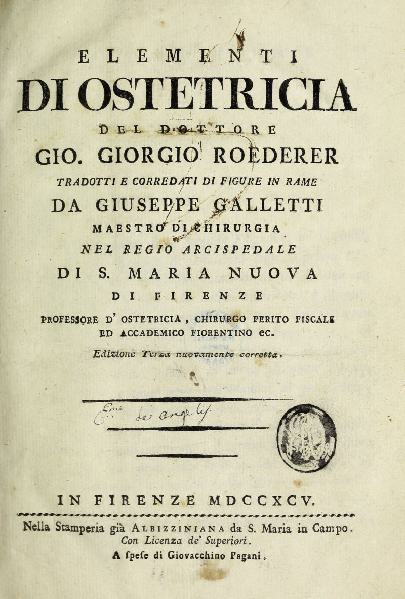 ELEMENTI DI OSTETRICIA D E L a‘#^3E'-VT—O R E GIO. GIORGIO1 ROIsDERER TRADOTTI E CORREDATI DI FIGURE IN RAME da Giuseppe ^Alletti MAESTRtf DI jtH IRURGIA ^5, NEL REGIO ARCISPEDALE DI S. MARIA NUOVA DI FIRENZE PROFESSORE D’ OSTETRICIA , CHIRURGO PERITO FISCALI ED ACCADEMICO FIORENTINO ec. JEdizione Ter&a nuovamente corretta* IN FIRENZE MDCCXCV. Nella Stamperia già Albizziniana da S. Maria in Campo. Con Licenza de Superiori. A fpefe di Giovacchino Fagani»