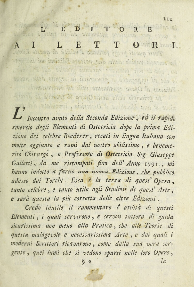 111 L’ E D I T O R E AI L E X T ORI J 5 Incontro avuto della Seconda Edizione , ed il rapido smercio degli Elementi di Ostetricia dopo la prima Edi- zione del celebre Rvederer, recati in lingua Italiana con molte aggiunte e rami dal nostro abilissimo, e beneme- rito Chirurgo , e Professore di Ostetricia Sig. Giuseppe Galletti, da me ristampati fino dell’Anno 1791., mi hanno indotto a farne mia nuova Edizione, che pubblico adesso dai Torchi. Essa è la terza dì quest’ Opera, tanto celebre, e tanto utile agli Studiosi di quest’ Arte, e sarà questa la piu corretta delle altre Edizioni. Credo inutile il rammentare ! utilità dì questi Elementi, i quali servirono, e servon tuttora di guida sicurissima non meno alla Pratica, che alle Teorie di questa malagevole e necessarissima Arte , e dai quali i moderni Scrittori ricavarono, come dalla sua vera sor- gente , quei lumi che si vedono sparsi nelle loro Opere,