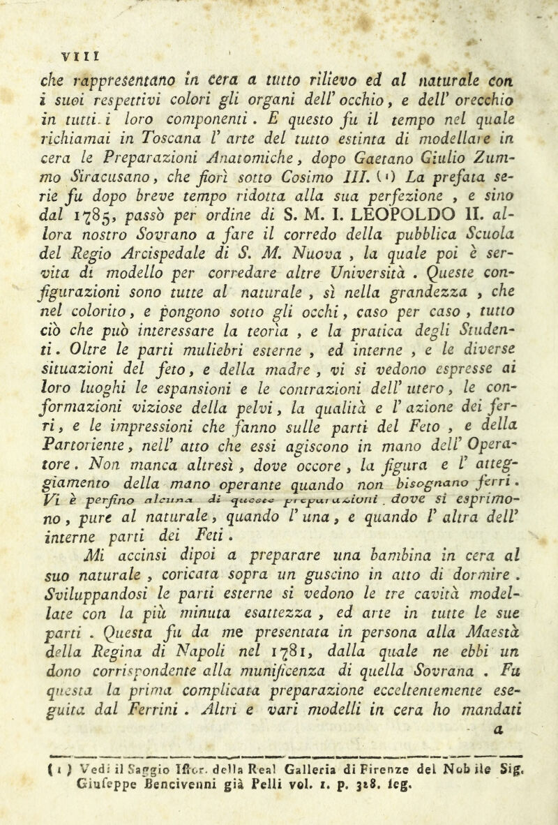 che rappresentano in cera a tutto rilievo ed al naturale Con ì suoi respettivi colorì gli organi dell’occhio, e dell1 orecchio in tutti i loro componenti. E questo fu il tempo nel quale richiamai in Toscana V arte del tutto estinta di modellare in cera le Preparazioni Anatomiche, dopo Gaetano Giulio Zum- ino Siracusano, che fiorì sotto Cosimo III. CO La prefata se- rie fu dopo breve tempo ridotta alla sua perfezione , e sino dal 1785, passò per ordine di S. M. I. LEOPOLDO IL al- lora nostro Sovrano a fare il corredo della pubblica Scuola del Regio Arcispedale di S. M. Nuova , la quale poi è ser- vita di modello per corredare altre Università . Queste con- figurazioni sono tutte al naturale , sì nella grandezza , che nel colorito, e pongono sotto gli occhi, caso per caso , tutto ciò che può interessare la teorìa , e la pratica degli Studen- ti . Oltre le parti muliebri esterne , ed interne , e le diverse situazioni del feto, e della madre, vi si vedono espresse ai loro luoghi le espansioni e le contrazioni dell1 utero, le con- formazioni viziose della pelvi, la qualità e l’ azione dei fer- ri , e le impressioni che fanno sulle parti del Feto , e della Partoriente, nell’ atto che essi agiscono in mano deli’ Opera- tore . Non manca altresì, dove occore , la figura e L’ atteg- giamento della mano operante quando non bisognano ferri. è perfino alcuna. <Jì queste predili unioni. dove si esprimo- no , pure al naturale, quando V una, e quando V altra dell’ interne parti dei Feti « Mi accinsi dipoi a preparare lina bambina in cera al suo naturale , coricata sopra un guscino in atto di dormire . Sviluppandosi le parti esterne si vedono le tre cavità model- late con la piu minuta esattezza , ed arte in tutte le sue parti . Questa fu da me presentata in persona alla Maestà della Regina di Napoli nel 1781, dalla quale ne ebbi un dono corrispondente alla munificenza di quella Sovrana • Fu questa la prima complicata preparazione ecceltentemente ese- guita dal Ferrini . Altri e vari modelli in cera ho mandati a (1 ) Vedi il Saggio liter, della Real Galleria di Firenze dei Nobile Sig. Giufeppe JSencivenni già Pelli voi. i. p. 318. leg.