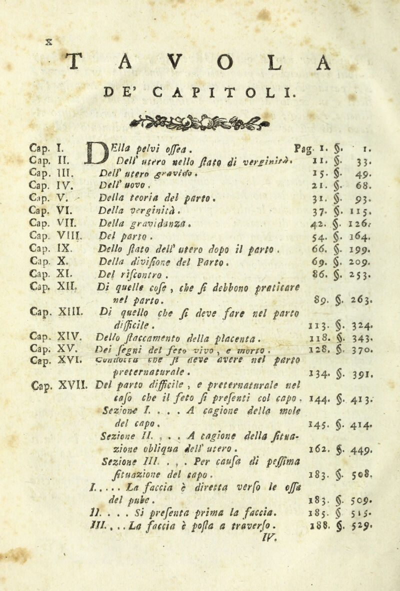 A T A V O L DE’ CAPITOLI. Cap. I. JPYE//0 pelvi offiea . fù g. i. §. 1. Cap. II. JL*/ Dell* mero nello flato di vergini/#* li. §. 33* Cap. ill. Deir utero gravide. 15- §• 49. Cap. IV. Dell* uovo, ai. §. 68. Cap. V. - Della teoria del parto. 3«- §• 93* Cap. VI. Della verginità. 37- $• 115. Cap. VIL Della gravidanza * 42, §• 1 26.' Cap. VUL Del pano . 54- §• 164. Cap. IX Dello flato deli* utero dopo il parto . 65. §. 199. Cap. X. Della divifione del Parto. 6p. $. 209. Cap. XI. Del rincontro . 86. $. 253. Cap. XII. Dì quelle cofe , che fi debbono praticare nel parto. 8p. g. 263. Cap. XIII. Di quello che fi deve fare nel parto difficile. 113. §. 324. Cap. XIV. Dello ftaccamento della placenta. 118. §. 343» Cap. XV. Dei fegnì del feto vìvo , e morto . 12$, §. 370. Cap. XVI. coizifoifo fve jt neve avere nel parto preternaturale. *34- §• 3 Pi. Cap. XVII. Del parto difficile , e preternaturale nel cafo che il feto fi prefenti col capo . 144. §. 413. Sezione L ... A cagione della mole del capo . 545- §• 414. Sezione IL , . . A cagione della fit un- zione obliqua dell utero. 162. $. 440. Sezione IIL , f . Per caufa di pefilma fituazione del capo . 183. §• 508. del pube. 183. g. jcp. 11. . . . Si prefenta prima la faccia. 185. $ 5 ‘ 5* ìli.. . .ha faccia è pofla a traverso. jS8, §. 52^.
