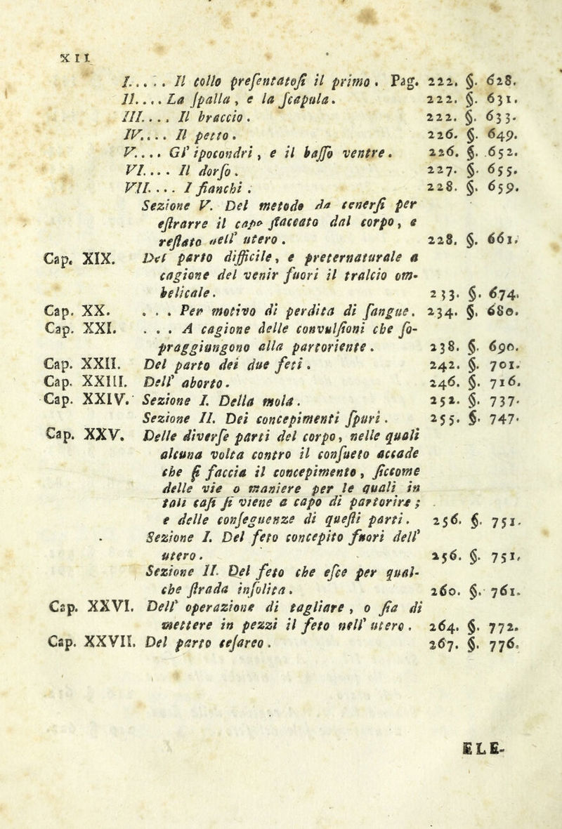 5C I I /,.... Il collo prefentatofi il primo . Pag. 222. 11..,. La Jpalla , * la Jcapula. 222, ///.... // braccio . 222. IK... II petto. 226. F.... Gl' ipocondri, * // hajjb ventre. 226. VI. .. . II dorfo. 227. VIL ... I fianchi . 228. Sezione V. Del metodo da tenerfi per eftrarre il cap* fioccato dal corpo, * refiato ^ll'utero. 228. Cap. XIX. />*/ p*rto difficile, * preternaturale a cagione del venir fuori il tralcio om* he li cale. 253. Cap. XX. ... motivo di perdita di [angue. 234. Cap. XXL ... A cagione delle convulfioni che fio- praggimgono alla partoriente . 238. Cap. XXII. D*/ dei feti. 242. Cap. XX11L />//’ te. 246. Cap. XXIV*. Sezione I. Della mola. 251. Sezione IL Dei concepimenti fpuri. 255. Cap. XXV. IV//* diverfe parti del corpo, «*//* ##0/* alcuna volta contro il confueto accade che f faccia il concepimento, ficcarne delle vie o maniere per le quali in tati caji fi viene e capo di partorir* ; * delle conjeguenze di quefti parti. 25 6. Sezione I. Del feto concepito fuori dell’ utero. 25 6. Sezione IL Del feto che efce per qual- che firada infolita. 260. Cap. XXVI. Dell operazione di tagliare , 0 fia di •mettere in pezzi il feto nell'utero, 264. Cap. XXVIL Del parto cejareo. 267. §. 628. §. 631. §. 633. §■ <549- §• 652. §• *>5 5* §. 659. §. 661. §. 674. §, 680. § 690. §. 701. §. 716. §• 7 37* §’ 747- $• 751' §. 75*' §. §• 772* §' 776> ILE-