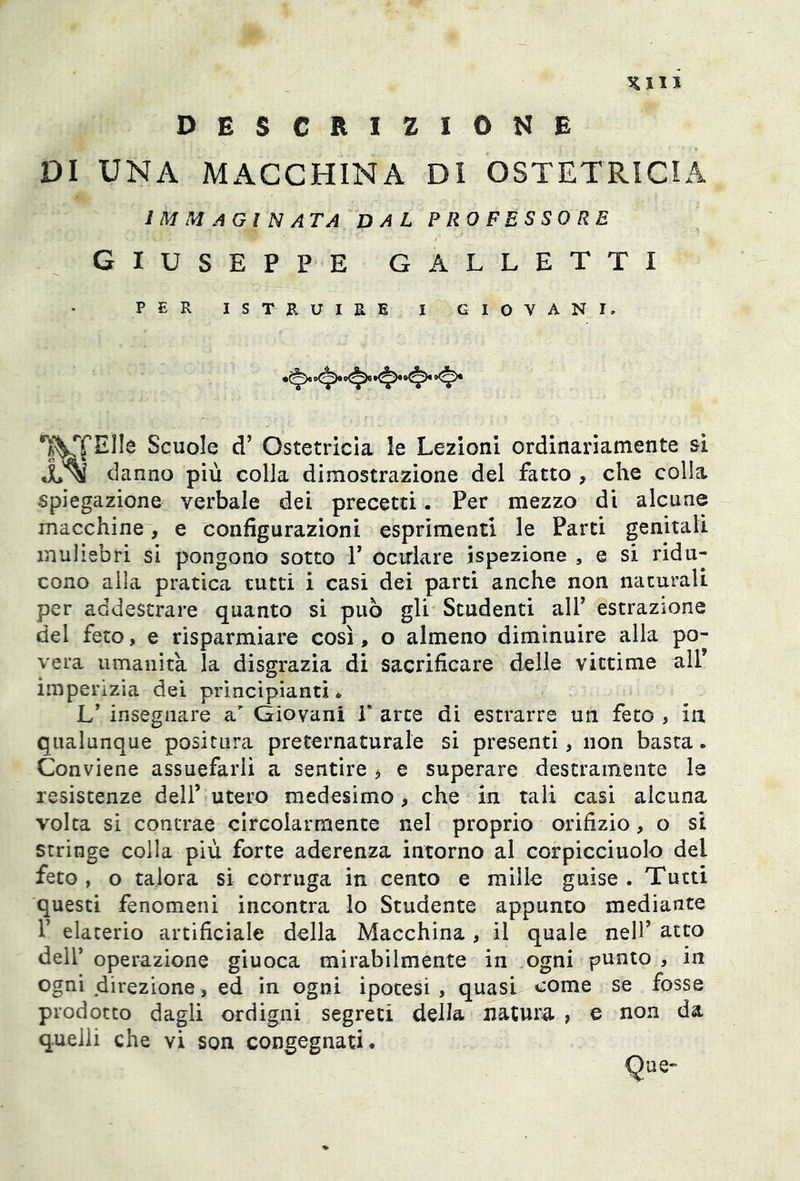 DESCRIZIONE DI UNA MACCHINA DI OSTETRICIA IMMAGINATA DAL PROFESSORE GIUSEPPE GALLETTI PER ISTRUIRE I GIOVANI» rA^TElle Scuole cT Ostetricia le Lezioni ordinariamente si X Nil danno più colla dimostrazione del fatto , che colla spiegazione verbale dei precetti. Per mezzo di alcune macchine , e configurazioni esprimenti le Parti genitali muliebri si pongono sotto 1* Oculare ispezione , e si ridu- cono alla pratica tutti i casi dei parti anche non naturali per addestrare quanto si può gli Studenti all* estrazione del feto, e risparmiare così, o almeno diminuire alla po- vera umanità la disgrazia di sacrificare delle vittime all* imperizia dei principianti* L’ insegnare a' Giovani V arte di estrarre un feto , in qualunque positura preternaturale si presenti, non basta. Conviene assuefarli a sentire * e superare destramente le resistenze dell* utero medesimo, che in tali casi alcuna volta si contrae circolarmente nel proprio orifizio, o si stringe colla più forte aderenza intorno al corpicciuolo dei feto , o talora si corruga in cento e mille guise . Tutti questi fenomeni incontra lo Studente appunto mediante 1’ elaterio artificiale della Macchina, il quale nell’ atto dell’ operazione giuoca mirabilmente in ogni punto , in ogni direzione, ed in ogni ipotesi , quasi come se fosse prodotto dagli ordigni segreti della natura , e non da quelli che vi son congegnati.