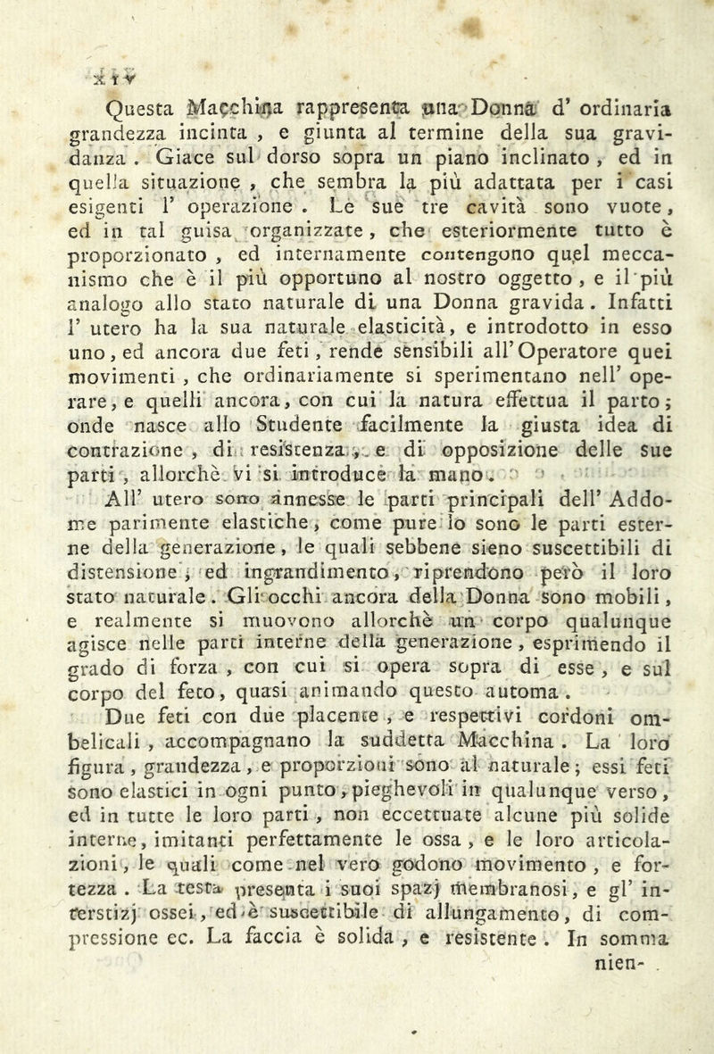 Questa Macchila rappresenta tuia Danna d’ ordinaria grandezza incinta , e giunta al termine della sua gravi- danza . Giace sul dorso sopra un piano inclinato, ed in quella situazione , che sembra la più adattata per i casi esigenti 1’ operazione . Le sue tre cavità sono vuote, ed in tal guisa organizzate, che esteriormente tutto è proporzionato , ed internamente contengono qutel mecca- nismo che è il più opportuno al nostro oggetto, e il più analogo allo stato naturale di una Donna gravida. Infatti F utero ha la sua naturale elasticità, e introdotto in esso uno, ed ancora due feti, rende sensibili all’Operatore quei movimenti , che ordinariamente si sperimentano nell’ ope- rare, e quelli ancora, con cui la natura effettua il parto; onde nasce allo Studente facilmente la giusta idea di contrazione , di resistenza , e di' opposizione delle sue parti , allorché, vi si introduce la mano. All’ utero sono annesse le parti principali dell’ Addo- me parimente elastiche, come pure io sono le parti ester- ne della generazione, le quali sebbene sieno suscettibili di distensione j ed ingrandimento, riprendono però il loro stato naturale. Gir occhi ancora della Donna sono mobili, e realmente si muovono allorché ira corpo qualunque agisce nelle parti interne della generazione, esprimendo il grado di forza , con cui si opera sopra di esse , e sul corpo del feto, quasi animando questo automa . D uè feti con due placente , e respettivi cordoni om- belicali , accompagnano la suddetta Macchina . La loro figura, grandezzate proporzioni sono al naturale; essi feci sono elastici in ogni punto,pieghevoli in qualunque verso, ed in tutte le loro parti , non eccettuate alcune più solide interne, imitanti perfettamente le ossa, e le loro articola- zioni, le quali come nel vero godono movimento, e for- tezza . La testa presenta i suoi spazj membranosi, e gl’ in- terstizi ossei, ed suscettibile di allungamento, di com- pressione ec. La faccia è solida , e resistente . In somma nien-