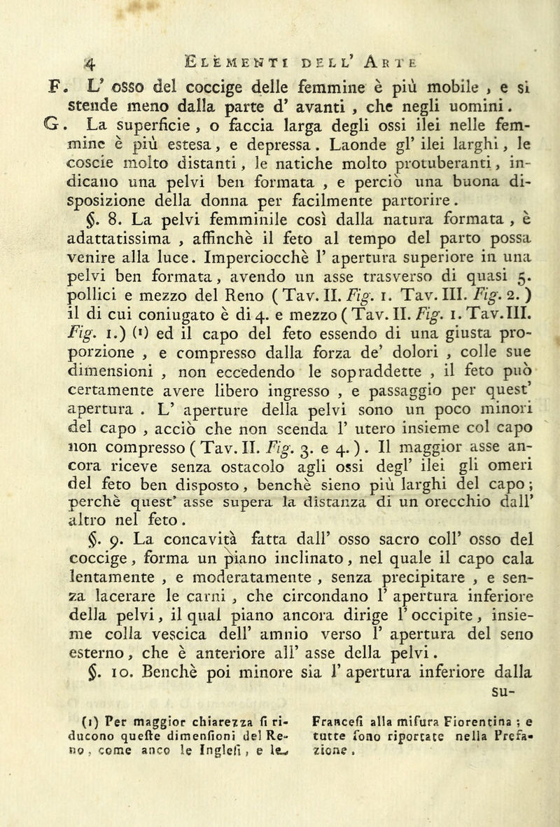 F. V osso del coccige delle femmine è più mobile , e si stende meno dalla parte d* avanti , che negli uomini. G. La superficie , o faccia larga degli ossi ilei nelle fem- mine è più estesa, e depressa. Laonde gl’ ilei larghi, le coscie molto distanti, le natiche molto protuberanti, in- dicano una pelvi ben formata , e perciò una buona di- sposizione della donna per facilmente partorire. §. 8. La pelvi femminile così dalla natura formata , è adattatissima , affinchè il feto al tempo del parto possa venire alla luce. Imperciocché 1’ apertura superiore in una pelvi ben formata, avendo un asse trasverso di quasi 5. pollici e mezzo del Reno ( Tav. IL Fig. 1. Tav. III. Fig. 2. ) il di cui coniugato è di 4. e mezzo ( Tav. IL Fig. 1. Tav.III. Fig. 1.) (0 ed il capo del feto essendo di una giusta pro- porzione 3 e compresso dalla forza de’ dolori , colle sue dimensioni , non eccedendo le sopraddette , il feto può certamente avere libero ingresso , e passaggio per quest’ apertura . L’ aperture della pelvi sono un poco minori del capo * acciò che non scenda F utero insieme col capo non compresso ( Tav. IL Fig. 3. e 4. ). Il maggior asse an- cora riceve senza ostacolo agli ossi degl’ ilei gli omeri del feto ben disposto, benché sieno più larghi del capo ; perchè quest’ asse supera la distanza di un orecchio dall’ altro nel feto. §. 9. La concavità fatta dall’ osso sacro coll’ osso del coccige, forma un piano inclinato, nel quale il capo cala lentamente , e moderatamente , senza precipitare , e sen- za lacerare le carni , che circondano F apertura inferiore della pelvi, il qual piano ancora dirige F occipite, insie- me colla vesscica dell’ amnio verso F apertura del seno esterno, che è anteriore all’ asse della pelvi. §. io. Benché poi minore sia l’apertura inferiore dalla su- (i) Per maggior chiarezza fi ri- Francefi alla mi far a Fiorentina ; e ducono quelle dimenfioni del Re- tutte fono riportate nella Prefa- no , come anco le Inglefì , e Isu* zsone .