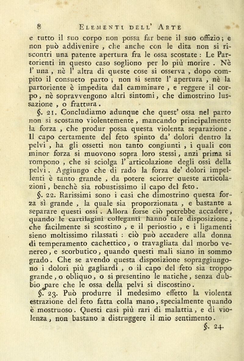 e tutto il suo corpo non possa far bene il suo offizio ; e non può addivenire , che anche con le dita non si ri- scontri una patente apertura fra le ossa scostate : Le Par- torienti in questo caso sogliono per lo più morire . Nè E una , nè V altra di queste cose si osserva > dopo com- pito il consueto parto ; non si sente V apertura , nè la partoriente è impedita dal camminare , e reggere il cor- po , nè sopravvengono altri sintomi > che dimostrino lus- sazione , o frattura. 2i, Concludiamo adunque che quest’ ossa nel parto non si scostano violentemente , mancando principalmente la forza * che produr possa questa violenta separazione . 11 capo certamente del feto spinto da’ dolori dentro la pelvi , ha gli ossetti non tanto congiunti , i quali con minor forza si muovono sopra loro stessi, anzi prima si rompono , che si sciolga 1’ articolazione degli ossi della pelvi. Aggiungo che di rado la forza de’ dolori impel- lenti è tanto grande * da potere sciorre' oneste articola- zioni , benché sia robustissimo il capo del feto. §. 22. Rarissimi sono i casi che dimostrino questa for- za sì grande , la quale sia proporzionata , e bastante a separare questi ossi . Allora forse ciò potrebbe accadere, quando le cartilagini colleganti hanno tale disposizione, che facilmente si scostino , e il periostio , e i ligamenti sieno moltissimo rilassati : ciò può accadere alla donna di temperamento cachettico * o travagliata dal morbo ve- nereo , e scorbutico, quando questi mali siano in sommo grado. Che se avendo questa disposizione sopraggiungo- no i dolori più gagliardi , o il capo del feto sia troppo- grande , p obliquo, o si presentino le natiche, senza dub- bio j>are che le ossa della pelvi si discostino. §. 23. Può produrre il medesimo effetto la violenta estrazione del feto fatta colla mano, specialmente quando è mostruoso. Questi casi più rari di malattia, e di vio- lenza , non bastano a distruggere il mio sentimento. §. 24.