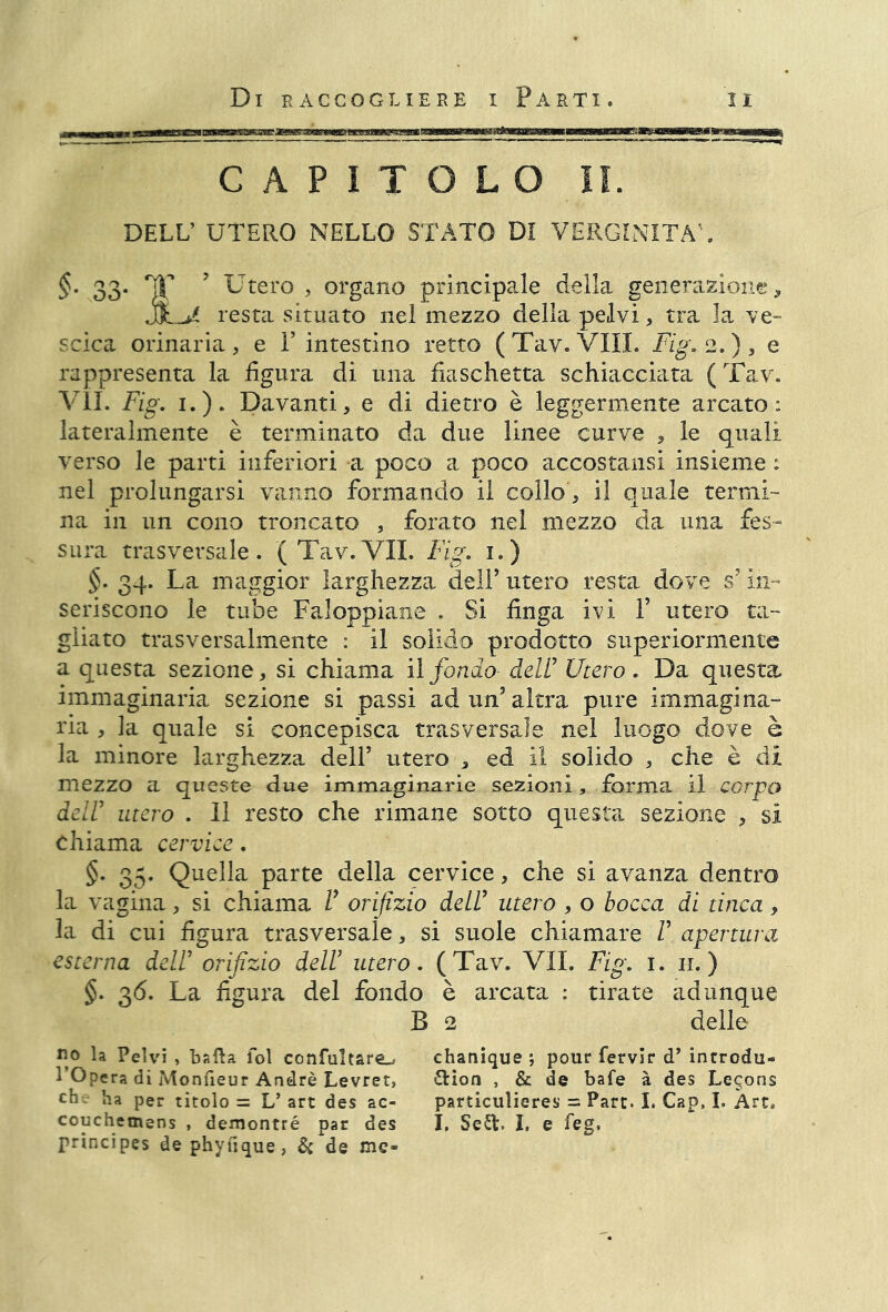 CAPITOLO II. DELL’ UTERO NELLO STATO DI VERGINITÀ'. §. 33. TT 9 Utero, organo principale della generazione, jJL>^ resta situato nel mezzo delia pelvi, tra la -ve- scica orinaria, e V intestino retto (Tav. Vili. Fig. 2.), e rappresenta la figura di una fiaschetta schiacciata (Tav. VII. Fig. 1.). Davanti, e di dietro è leggermente arcato: lateralmente è terminato da due linee curve , le quali verso le parti inferiori a poco a poco accostami insieme ; nel prolungarsi vanno formando il collo, il quale termi- na in un cono troncato , forato nel mezzo da una fes- sura trasversale. ( Tav.VII. Fig. 1.) §. 34. La maggior larghezza dell’ utero resta dove s’in- seriscono le tube Faloppiane . Si finga ivi Y utero ta- gliato trasversalmente : il solido prodotto superiormente a questa sezione, si chiama il fondo dell’ Utero . Da questa immaginaria sezione si passi ad un’altra pure immagina- ria , la quale si concepisca trasversale nel luogo dove è la minore larghezza dell’ utero , ed il solido , che è di mezzo a queste due immaginarie sezioni, forma il corpo deir utero . Il resto che rimane sotto questa sezione , sì chiama cervice. §. 35. Quella parte della cervice, che si avanza dentro la vagina, si chiama V orifizio dell’ utero , o bocca di tinca, la di cui figura trasversale, si suole chiamare V apertura esterna dell’ orifizio dell’ utero. (Tav. VII. Fig. 1. 11.) §. 36. La figura del fondo è arcata : tirate adunque B 2 delle fio la Pelvi , bafta fol confultare_> 1 Opera dì Monfieur André Levret, eh. ha per titolo = L’ art des ac- couchemens , demontré par des principes de phyuque, & de me- chanique ; pour fervlr d’ introdu- ction , & de bafe à des Lemons particuìieres = Part. I. Cap, I. Art, I. Sea. I. e feg.